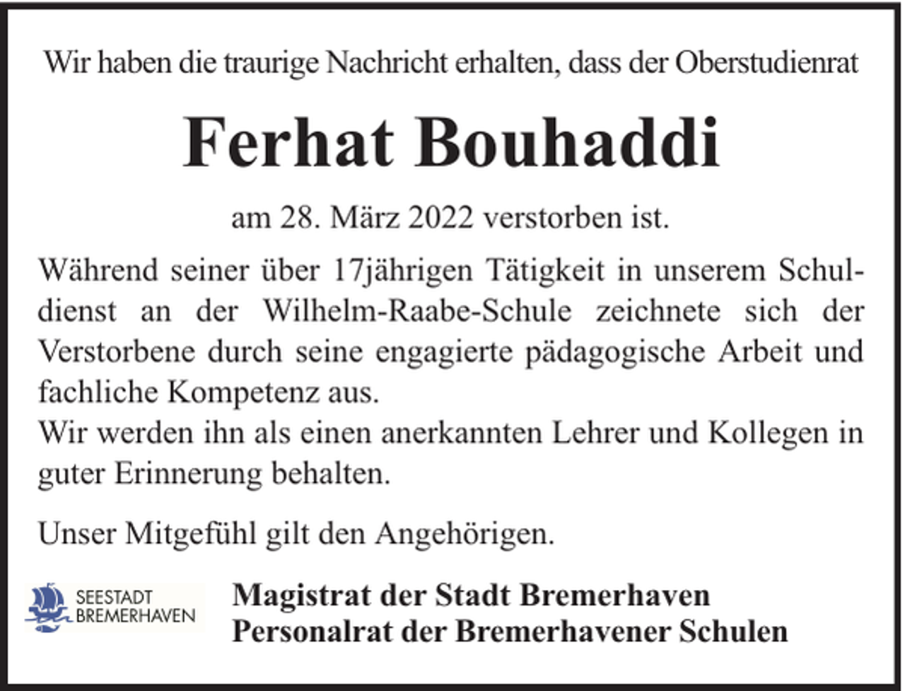 <p>Wir haben die traurige Nachricht erhalten, dass der Oberstudienrat</p><p>Ferhat Bouhaddi<br />am 28. März 2022 verstorben ist.<br />Während seiner über 17jährigen Tätigkeit in unserem Schuldienst an der Wilhelm-Raabe-Schule zeichnete sich der<br />Verstorbene durch seine engagierte pädagogische Arbeit und<br />fachliche Kompetenz aus.<br />Wir werden ihn als einen anerkannten Lehrer und Kollegen in<br />guter Erinnerung behalten.<br />Unser Mitgefühl gilt den Angehörigen.<br />Magistrat der Stadt Bremerhaven<br />Personalrat der Bremerhavener Schulen</p>