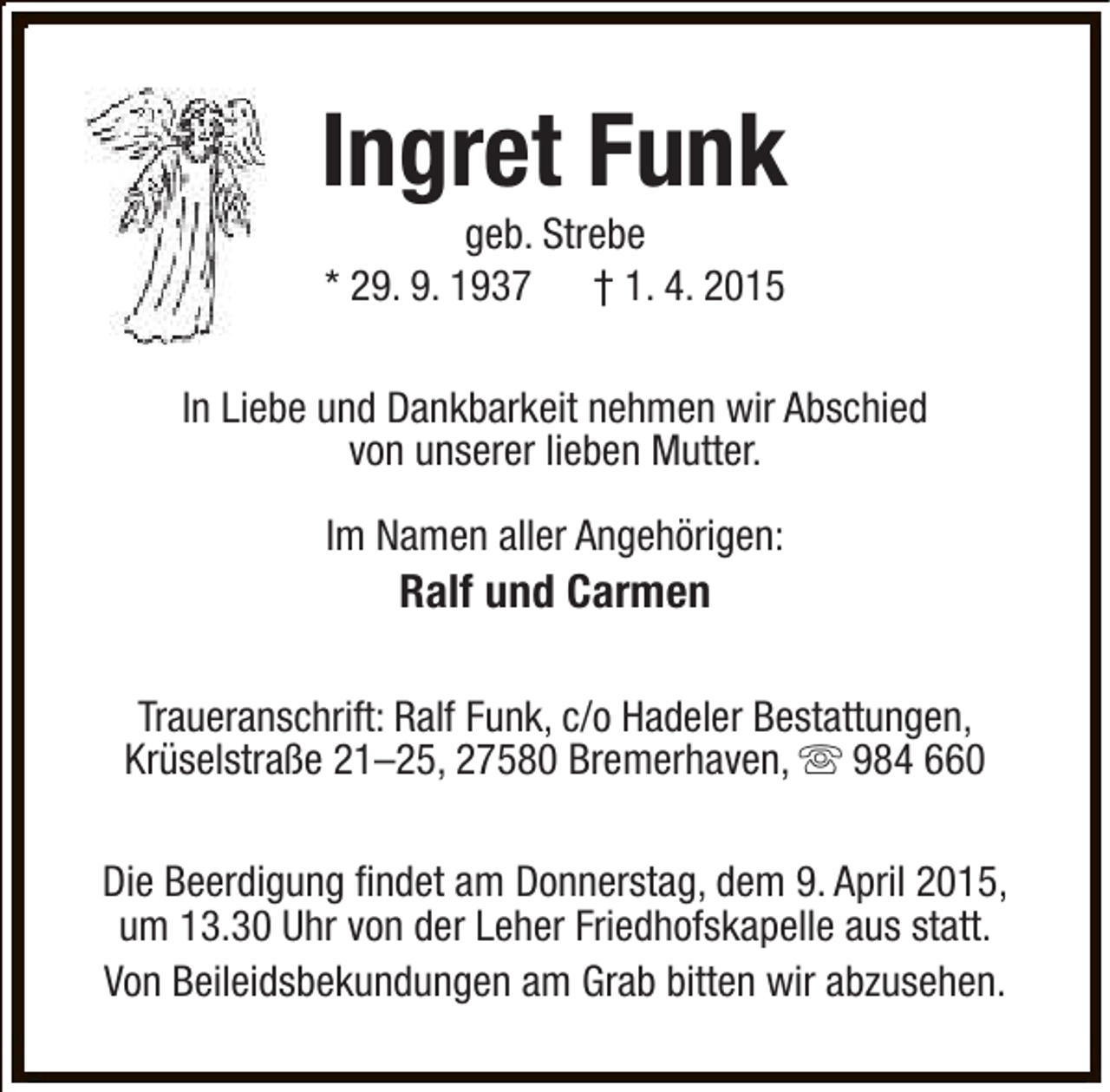 <p>Ingret Funk<br />geb. Strebe<br />* 29. 9. 1937 † 1. 4. 2015</p><p>In Liebe und Dankbarkeit nehmen wir Abschied<br />von unserer lieben Mutter.<br />Im Namen aller Angehörigen:</p><p>Ralf und Carmen</p><p>Traueranschrift: Ralf Funk, c/o Hadeler Bestattungen,<br />Krüselstraße 21–25, 27580 Bremerhaven, s 984 660<br />Die Beerdigung findet am Donnerstag, dem 9. April 2015,<br />um 13.30 Uhr von der Leher Friedhofskapelle aus statt.<br />Von Beileidsbekundungen am Grab bitten wir abzusehen.</p>