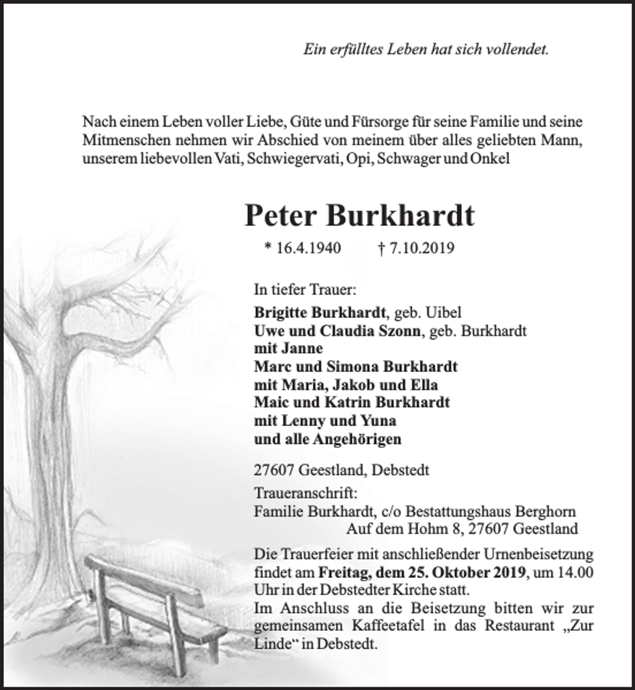 <p>Ein erfülltes Leben hat sich vollendet.</p><p>Nach einem Leben voller Liebe, Güte und Fürsorge für seine Familie und seine<br />Mitmenschen nehmen wir Abschied von meinem über alles geliebten Mann,<br />unserem liebevollen Vati, Schwiegervati, Opi, Schwager und Onkel</p><p>Peter Burkhardt<br />* 16.4.1940</p><p>† 7.10.2019</p><p>In tiefer Trauer:<br />Brigitte Burkhardt, geb. Uibel<br />Uwe und Claudia Szonn, geb. Burkhardt<br />mit Janne<br />Marc und Simona Burkhardt<br />mit Maria, Jakob und Ella<br />Maic und Katrin Burkhardt<br />mit Lenny und Yuna<br />und alle Angehörigen<br />27607 Geestland, Debstedt<br />Traueranschrift:<br />Familie Burkhardt, c/o Bestattungshaus Berghorn<br />Auf dem Hohm 8, 27607 Geestland<br />Die Trauerfeier mit anschließender Urnenbeisetzung<br />findet am Freitag, dem 25. Oktober 2019, um 14.00<br />Uhr in der Debstedter Kirche statt.<br />Im Anschluss an die Beisetzung bitten wir zur<br />gemeinsamen Kaffeetafel in das Restaurant „Zur<br />Linde“ in Debstedt.</p>