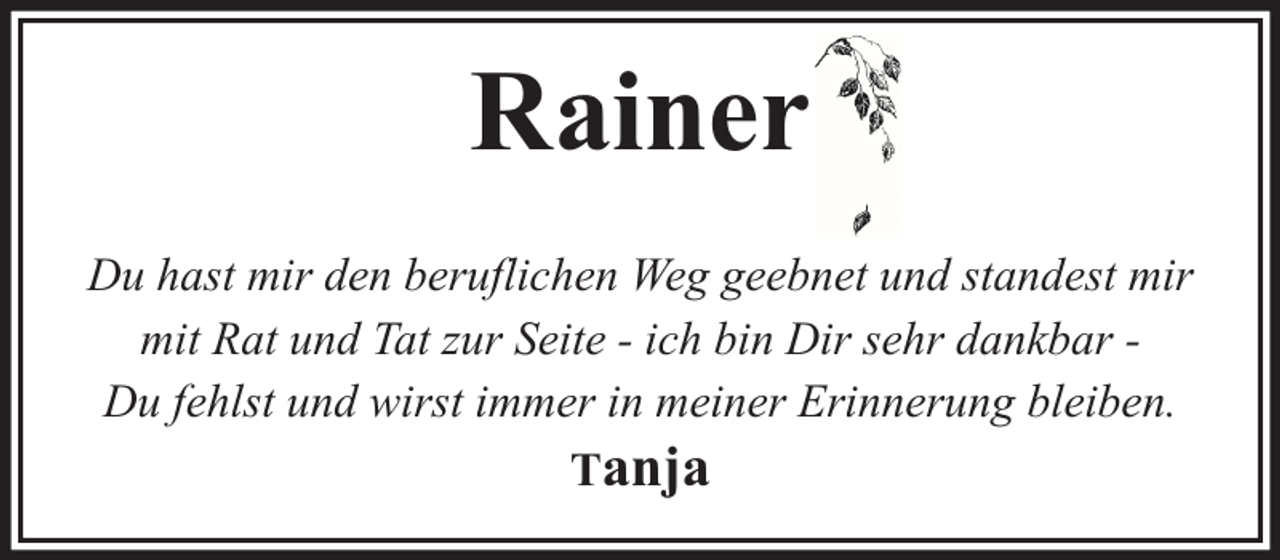 <p>Rainer<br />Du hast mir den beruflichen Weg geebnet und standest mir<br />mit Rat und Tat zur Seite - ich bin Dir sehr dankbar Du fehlst und wirst immer in meiner Erinnerung bleiben.<br />Tanja</p>