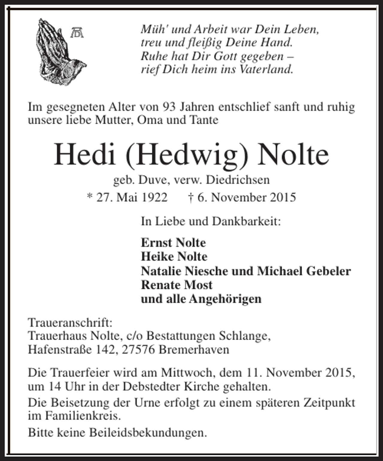 <p>Müh' und Arbeit war Dein Leben,<br />treu und fleißig Deine Hand.<br />Ruhe hat Dir Gott gegeben –<br />rief Dich heim ins Vaterland.<br />Im gesegneten Alter von 93 Jahren entschlief sanft und ruhig<br />unsere liebe Mutter, Oma und Tante</p><p>Hedi (Hedwig) Nolte<br />geb. Duve, verw. Diedrichsen<br />* 27. Mai 1922<br />† 6. November 2015<br />In Liebe und Dankbarkeit:<br />Ernst Nolte<br />Heike Nolte<br />Natalie Niesche und Michael Gebeler<br />Renate Most<br />und alle Angehörigen<br />Traueranschrift:<br />Trauerhaus Nolte, c/o Bestattungen Schlange,<br />Hafenstraße 142, 27576 Bremerhaven<br />Die Trauerfeier wird am Mittwoch, dem 11. November 2015,<br />um 14 Uhr in der Debstedter Kirche gehalten.<br />Die Beisetzung der Urne erfolgt zu einem späteren Zeitpunkt<br />im Familienkreis.<br />Bitte keine Beileidsbekundungen.</p>