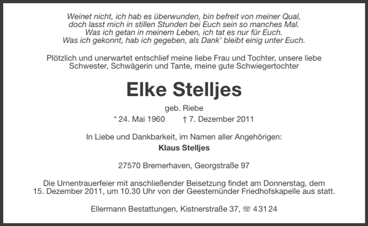 <p>Weinet nicht, ich hab es überwunden, bin befreit von meiner Qual,<br />doch lasst mich in stillen Stunden bei Euch sein so manches Mal.<br />Was ich getan in meinem Leben, ich tat es nur für Euch.<br />Was ich gekonnt, hab ich gegeben, als Dank’ bleibt einig unter Euch.<br />Plötzlich und unerwartet entschlief meine liebe Frau und Tochter, unsere liebe<br />Schwester, Schwägerin und Tante, meine gute Schwiegertochter</p><p>Elke Stelljes<br />geb. Riebe<br />* 24. Mai 1960<br />† 7. Dezember 2011<br />In Liebe und Dankbarkeit, im Namen aller Angehörigen:<br />Klaus Stelljes<br />27570 Bremerhaven, Georgstraße 97<br />Die Urnentrauerfeier mit anschließender Beisetzung findet am Donnerstag, dem<br />15. Dezember 2011, um 10.30 Uhr von der Geestemünder Friedhofskapelle aus statt.<br />Ellermann Bestattungen, Kistnerstraße 37, 4 31 24</p>
