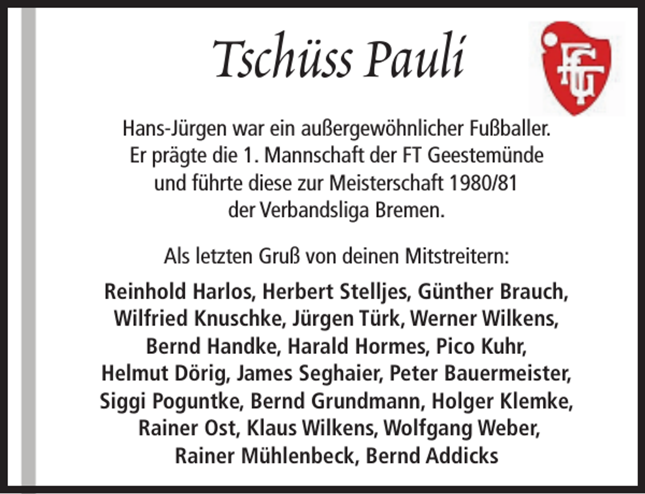 <p>Tschüss Pauli<br />Hans-Jürgen war ein außergewöhnlicher Fußballer.<br />Er prägte die 1. Mannschaft der FT Geestemünde<br />und führte diese zur Meisterschaft 1980/81<br />der Verbandsliga Bremen.<br />Als letzten Gruß von deinen Mitstreitern:<br />Reinhold Harlos, Herbert Stelljes, Günther Brauch,<br />Wilfried Knuschke, Jürgen Türk, Werner Wilkens,<br />Bernd Handke, Harald Hormes, Pico Kuhr,<br />Helmut Dörig, James Seghaier, Peter Bauermeister,<br />Siggi Poguntke, Bernd Grundmann, Holger Klemke,<br />Rainer Ost, Klaus Wilkens, Wolfgang Weber,<br />Rainer Mühlenbeck, Bernd Addicks</p>