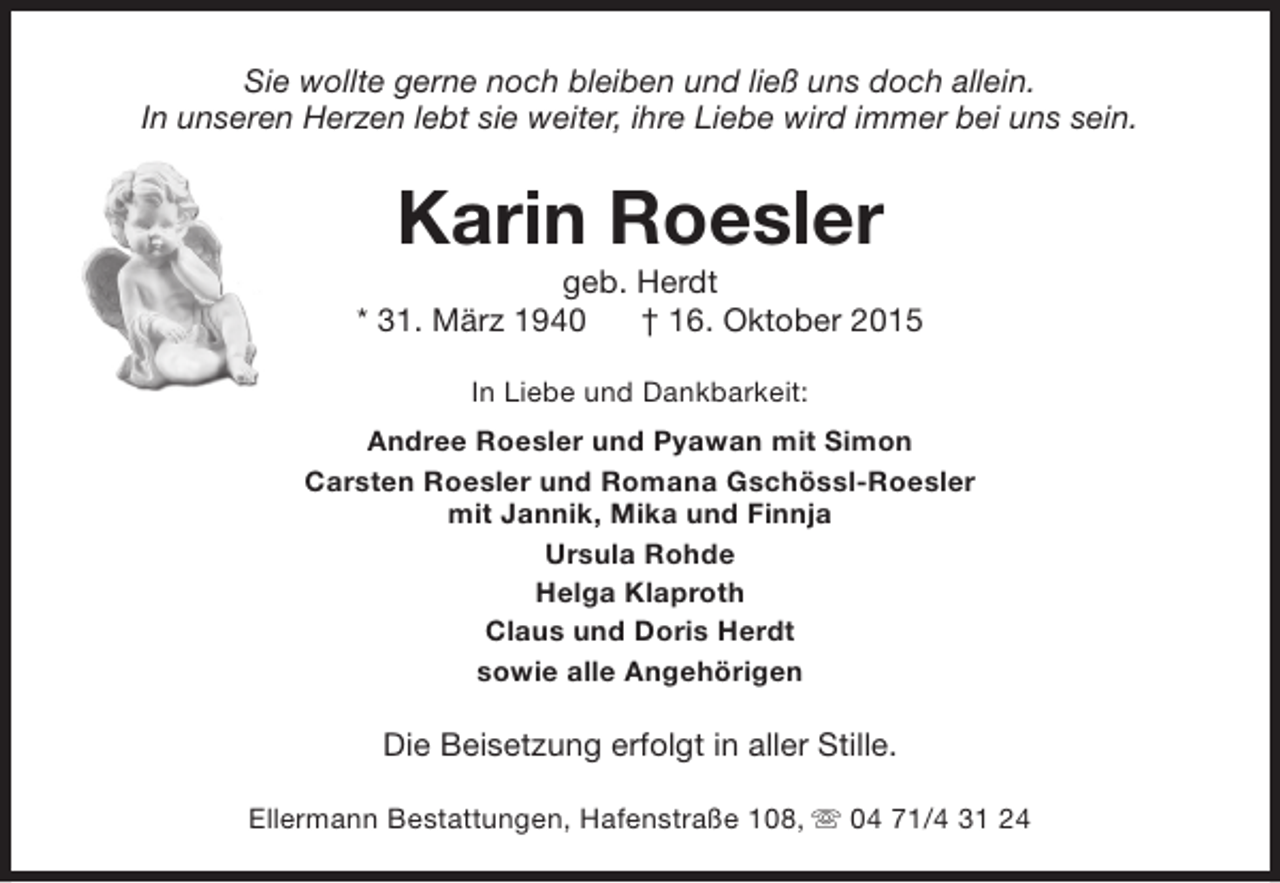 <p>Sie wollte gerne noch bleiben und ließ uns doch allein.<br />In unseren Herzen lebt sie weiter, ihre Liebe wird immer bei uns sein.</p><p>Karin Roesler</p><p>geb. Herdt<br />* 31. März 1940<br />† 16. Oktober 2015<br />In Liebe und Dankbarkeit:<br />Andree Roesler und Pyawan mit Simon<br />Carsten Roesler und Romana Gschössl-Roesler<br />mit Jannik, Mika und Finnja<br />Ursula Rohde<br />Helga Klaproth<br />Claus und Doris Herdt<br />sowie alle Angehörigen</p><p>Die Beisetzung erfolgt in aller Stille.<br />Ellermann Bestattungen, Hafenstraße 108, s 04 71/4 31 24</p>