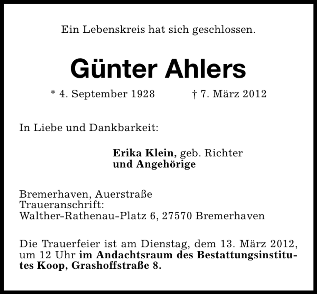 <p>Ein Lebenskreis hat sich geschlossen.</p>
<p>Günter Ahlers</p>
<p>* 4. September 1928</p>
<p>† 7. März 2012</p>
<p>In Liebe und Dankbarkeit:<br />Erika Klein, geb. Richter<br />und Angehörige<br />Bremerhaven, Auerstraße<br />Traueranschrift:<br />Walther-Rathenau-Platz 6, 27570 Bremerhaven<br />Die Trauerfeier ist am Dienstag, dem 13. März 2012,<br />um 12 Uhr im Andachtsraum des Bestattungsinstitutes Koop, Grashoffstraße 8.</p>