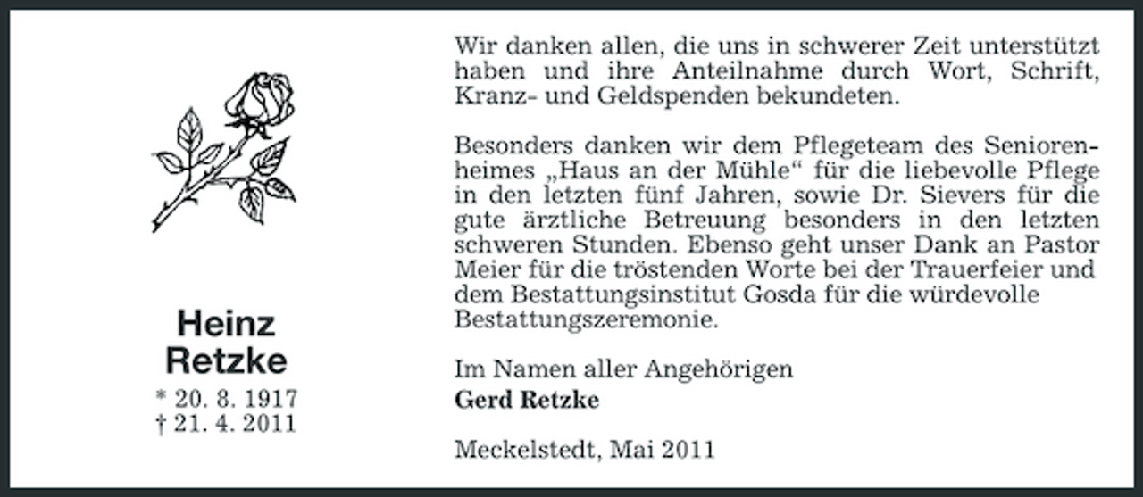 <p>Wir danken allen, die uns in schwerer Zeit unterstützt haben und ihre Anteilnahme durch Wort, Schrift, Kranz- und Geldspenden bekundeten. Besonders danken wir dem Pflegeteam des Seniorenheimes „Haus an der Mühle“ für die liebevolle Pflege in den letzten fünf Jahren, sowie Dr. Sievers für die gute ärztliche Betreuung besonders in den letzten schweren Stunden. Ebenso geht unser Dank an Pastor Meier für die tröstenden Worte bei der Trauerfeier und dem Bestattungsinstitut Gosda für die würdevolle Bestattungszeremonie. Im Namen aller Angehörigen Gerd Retzke Meckelstedt, Mai 2011</p><p>Heinz Retzke<br />* 20. 8. 1917 † 21. 4. 2011</p>