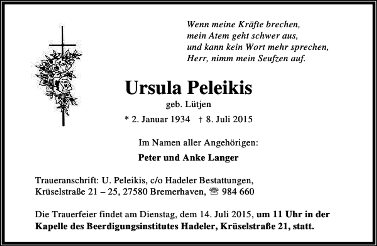 <p>Wenn meine Kräfte brechen,<br />mein Atem geht schwer aus,<br />und kann kein Wort mehr sprechen,<br />Herr, nimm mein Seufzen auf.</p><p>Ursula Peleikis<br />geb. Lütjen</p><p>* 2. Januar 1934 † 8. Juli 2015<br />Im Namen aller Angehörigen:<br />Peter und Anke Langer<br />Traueranschrift: U. Peleikis, c/o Hadeler Bestattungen,<br />Krüselstraße 21 – 25, 27580 Bremerhaven, ℡ 984 660<br />Die Trauerfeier findet am Dienstag, dem 14. Juli 2015, um 11 Uhr in der<br />Kapelle des Beerdigungsinstitutes Hadeler, Krüselstraße 21, statt.</p>