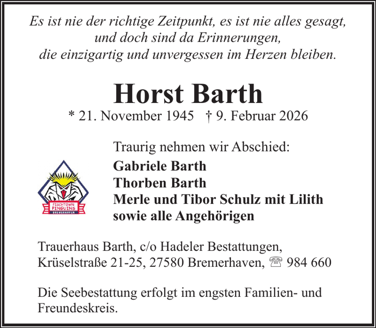 <p>Es ist nie der richtige Zeitpunkt, es ist nie alles gesagt,<br />und doch sind da Erinnerungen,<br />die einzigartig und unvergessen im Herzen bleiben.</p><p>Horst Barth</p><p>* 21. November 1945 † 9. Februar 2026<br />Traurig nehmen wir Abschied:<br />Gabriele Barth<br />Thorben Barth<br />Merle und Tibor Schulz mit Lilith<br />sowie alle Angehörigen<br />Trauerhaus Barth, c/o Hadeler Bestattungen,<br />Krüselstraße 21-25, 27580 Bremerhaven, ' 984 660<br />Die Seebestattung erfolgt im engsten Familien- und<br />Freundeskreis.</p>