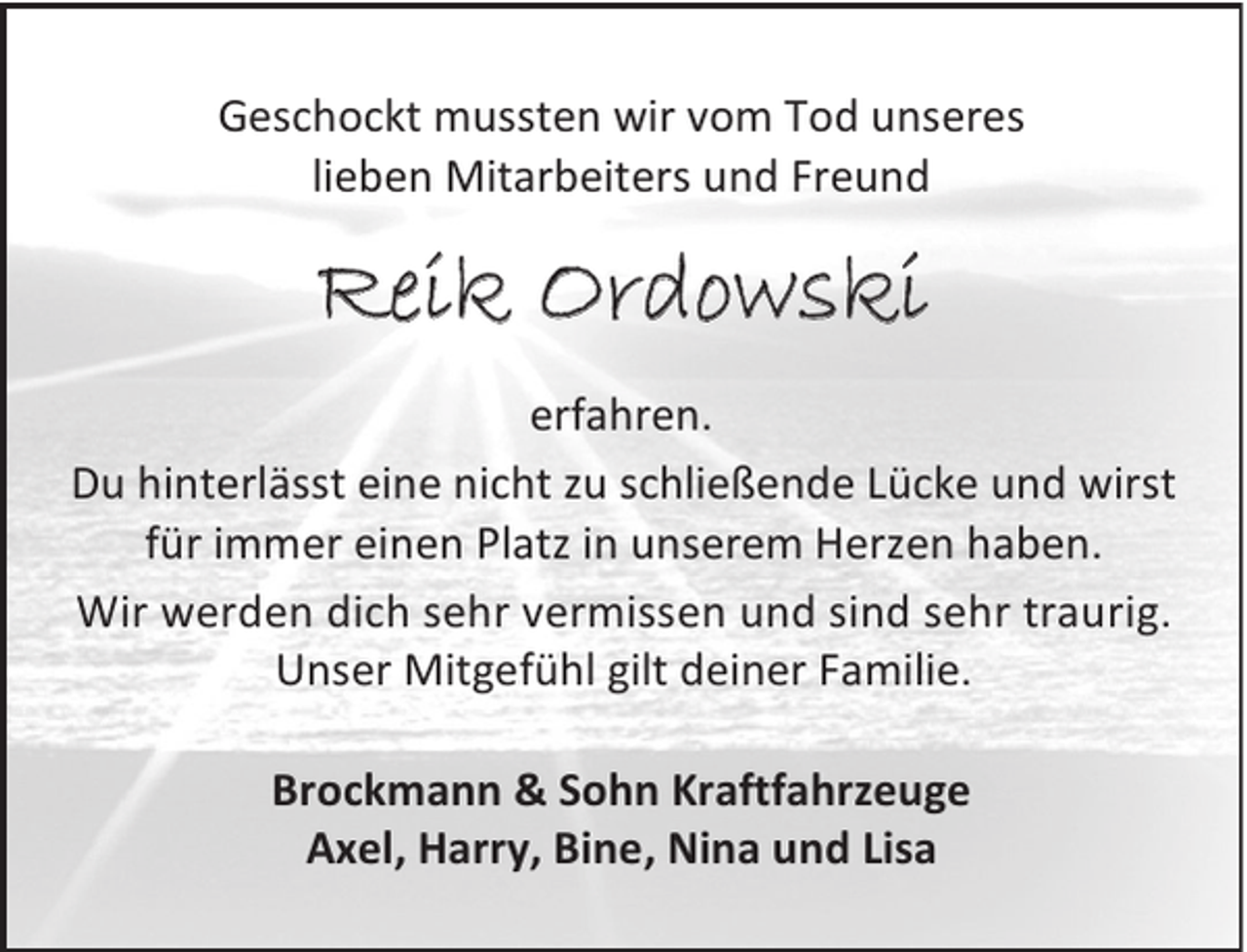 <p>Geschockt mussten wir vom Tod unseres<br />lieben Mitarbeiters und Freund</p><p>Reik Ordowski<br />erfahren.<br />Du hinterlässt eine nicht zu schließende Lücke und wirst<br />für immer einen Platz in unserem Herzen haben.<br />Wir werden dich sehr vermissen und sind sehr traurig.<br />Unser Mitgefühl gilt deiner Familie.<br />Brockmann &amp; Sohn Kraftfahrzeuge<br />Axel, Harry, Bine, Nina und Lisa</p>