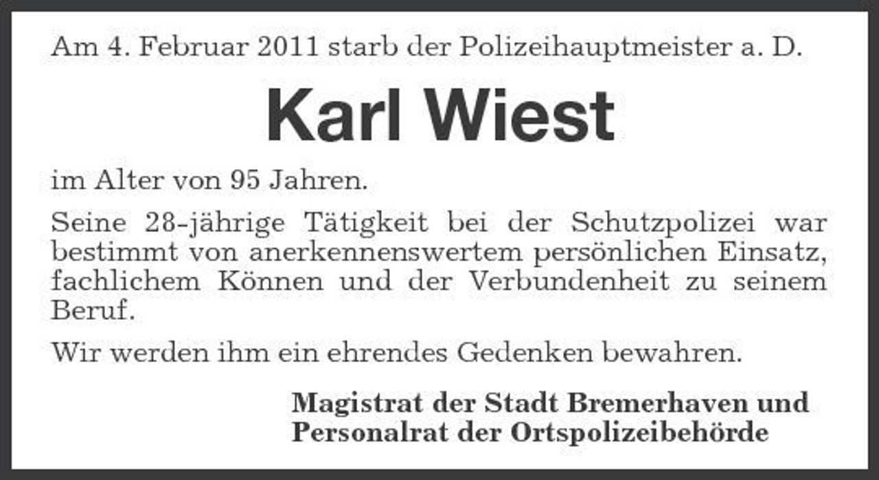 <p>Am 4. Februar 2011 starb der Polizeihauptmeister a. D.</p><p>Karl Wiest<br />im Alter von 95 Jahren. Seine 28-jährige Tätigkeit bei der Schutzpolizei war bestimmt von anerkennenswertem persönlichen Einsatz, fachlichem Können und der Verbundenheit zu seinem Beruf. Wir werden ihm ein ehrendes Gedenken bewahren. Magistrat der Stadt Bremerhaven und Personalrat der Ortspolizeibehörde</p>