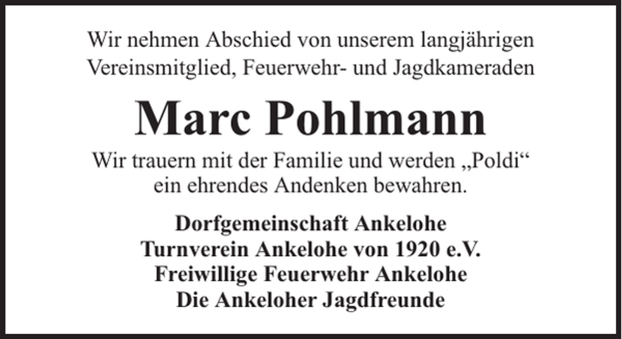 <p>Wir nehmen Abschied von unserem langjährigen<br />Vereinsmitglied, Feuerwehr- und Jagdkameraden</p><p>Marc Pohlmann</p><p>Wir trauern mit der Familie und werden „Poldi“<br />ein ehrendes Andenken bewahren.<br />Dorfgemeinschaft Ankelohe<br />Turnverein Ankelohe von 1920 e.V.<br />Freiwillige Feuerwehr Ankelohe<br />Die Ankeloher Jagdfreunde</p>