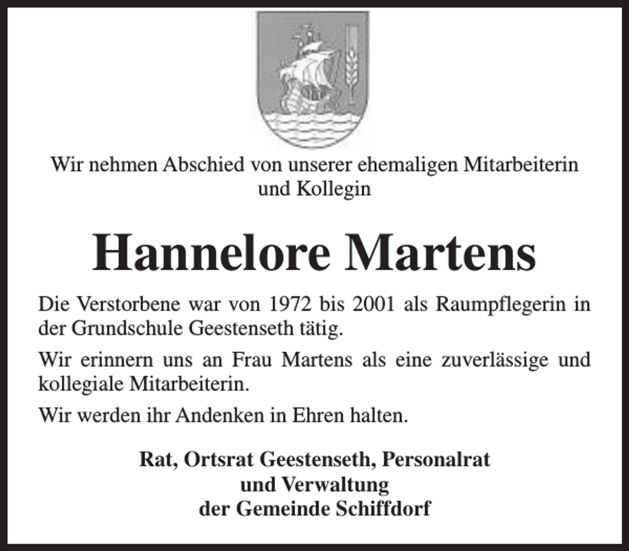 <p>Wir nehmen Abschied von unserer ehemaligen Mitarbeiterin<br />und Kollegin</p><p>Hannelore Martens<br />Die Verstorbene war von 1972 bis 2001 als Raumpflegerin in<br />der Grundschule Geestenseth tätig.<br />Wir erinnern uns an Frau Martens als eine zuverlässige und<br />kollegiale Mitarbeiterin.<br />Wir werden ihr Andenken in Ehren halten.<br />Rat, Ortsrat Geestenseth, Personalrat<br />und Verwaltung<br />der Gemeinde Schiffdorf</p>