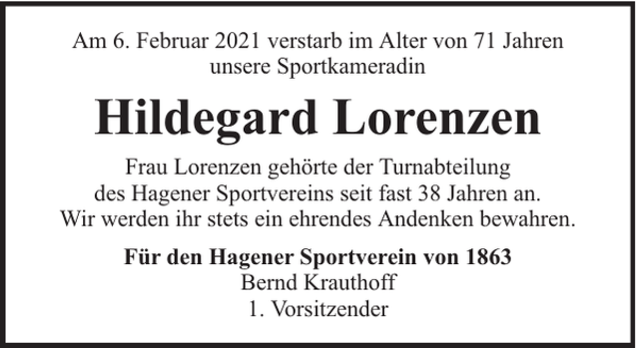 <p>Am 6. Februar 2021 verstarb im Alter von 71 Jahren<br />unsere Sportkameradin</p><p>Hildegard Lorenzen<br />Frau Lorenzen gehörte der Turnabteilung<br />des Hagener Sportvereins seit fast 38 Jahren an.<br />Wir werden ihr stets ein ehrendes Andenken bewahren.<br />Für den Hagener Sportverein von 1863<br />Bernd Krauthoff<br />1. Vorsitzender</p>