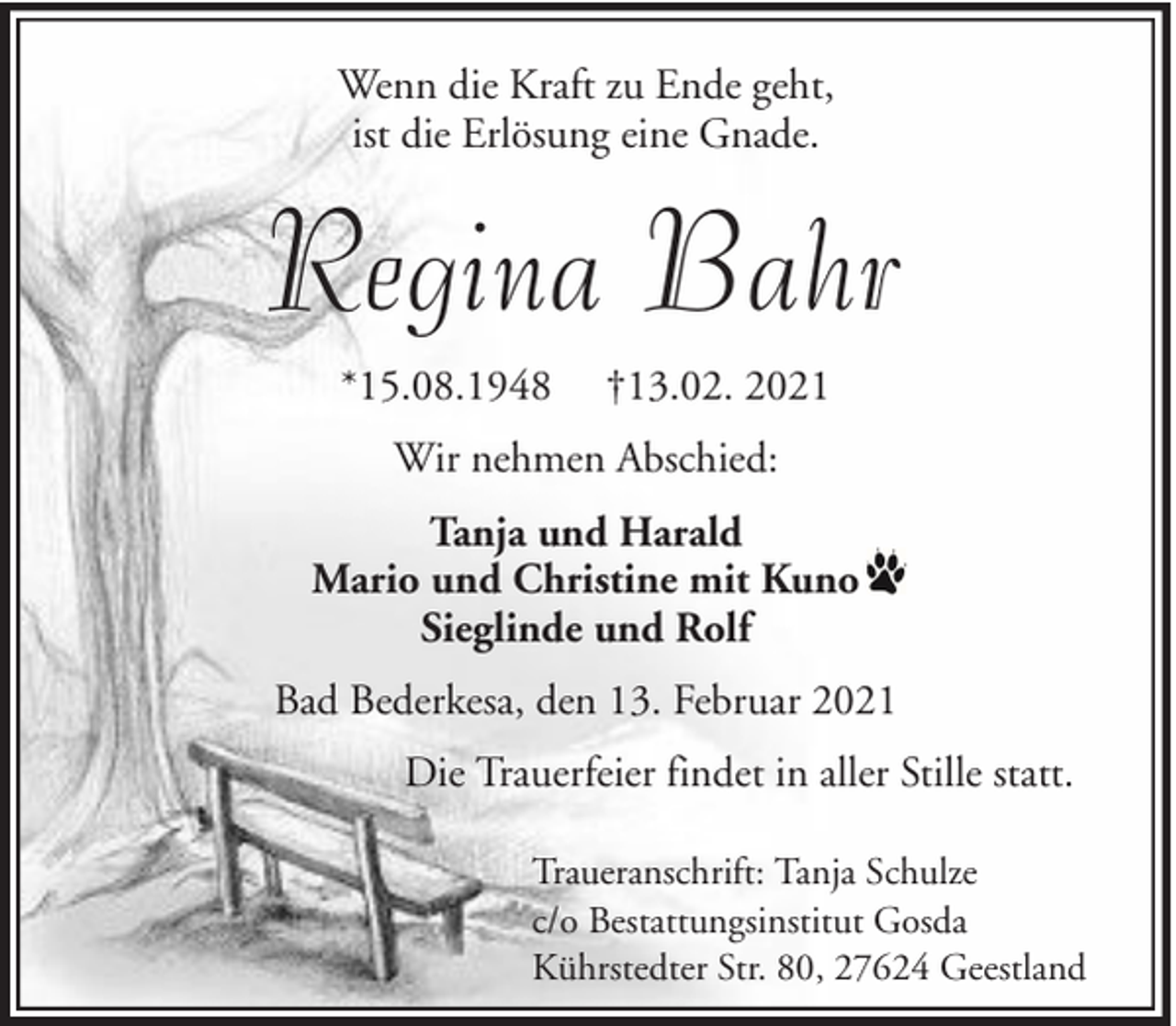 <p>Wenn die Kraft zu Ende geht,<br />ist die Erlösung eine Gnade.</p><p>Regina Bahr<br />*15.08.1948</p><p>†13.02. 2021</p><p>Wir nehmen Abschied:<br />Tanja und Harald<br />Mario und Christine mit Kuno<br />Sieglinde und Rolf<br />Bad Bederkesa, den 13. Februar 2021<br />Die Trauerfeier findet in aller Stille statt.<br />Traueranschrift: Tanja Schulze<br />c/o Bestattungsinstitut Gosda<br />Kührstedter Str. 80, 27624 Geestland</p>