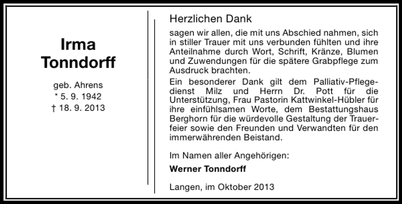 <p>Herzlichen Dank</p><p>Irma<br />Tonndorff<br />geb. Ahrens<br />* 5. 9. 1942<br />† 18. 9. 2013</p><p>sagen wir allen, die mit uns Abschied nahmen, sich<br />in stiller Trauer mit uns verbunden fühlten und ihre<br />Anteilnahme durch Wort, Schrift, Kränze, Blumen<br />und Zuwendungen für die spätere Grabpflege zum<br />Ausdruck brachten.<br />Ein besonderer Dank gilt dem Palliativ-Pflegedienst Milz und Herrn Dr. Pott für die<br />Unterstützung, Frau Pastorin Kattwinkel-Hübler für<br />ihre einfühlsamen Worte, dem Bestattungshaus<br />Berghorn für die würdevolle Gestaltung der Trauerfeier sowie den Freunden und Verwandten für den<br />immerwährenden Beistand.<br />Im Namen aller Angehörigen:<br />Werner Tonndorff<br />Langen, im Oktober 2013</p>