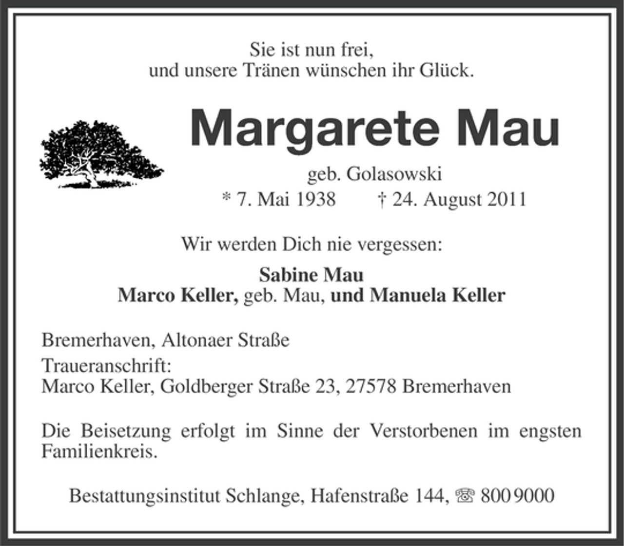 <p>Sie ist nun frei,<br />und unsere Tränen wünschen ihr Glück.</p><p>Margarete Mau<br />geb. Golasowski<br />* 7. Mai 1938<br />† 24. August 2011<br />Wir werden Dich nie vergessen:<br />Sabine Mau<br />Marco Keller, geb. Mau, und Manuela Keller<br />Bremerhaven, Altonaer Straße<br />Traueranschrift:<br />Marco Keller, Goldberger Straße 23, 27578 Bremerhaven<br />Die Beisetzung erfolgt im Sinne der Verstorbenen im engsten<br />Familienkreis.<br />Bestattungsinstitut Schlange, Hafenstraße 144, 800 9000</p>