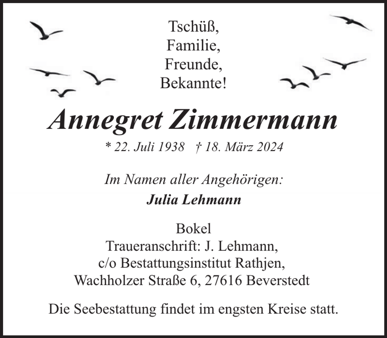 <p>Tschüß,<br />Familie,<br />Freunde,<br />Bekannte!</p><p>Annegret Zimmermann<br />* 22. Juli 1938 † 18. März 2024</p><p>Im Namen aller Angehörigen:<br />Julia Lehmann<br />Bokel<br />Traueranschrift: J. Lehmann,<br />c/o Bestattungsinstitut Rathjen,<br />Wachholzer Straße 6, 27616 Beverstedt<br />Die Seebestattung findet im engsten Kreise statt.</p>