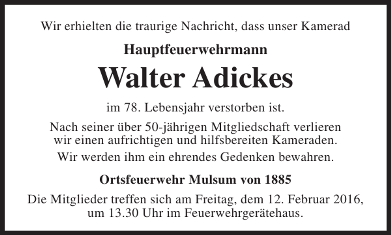 <p>Wir erhielten die traurige Nachricht, dass unser Kamerad</p><p>Hauptfeuerwehrmann</p><p>Walter Adickes<br />im 78. Lebensjahr verstorben ist.<br />Nach seiner über 50-jährigen Mitgliedschaft verlieren<br />wir einen aufrichtigen und hilfsbereiten Kameraden.<br />Wir werden ihm ein ehrendes Gedenken bewahren.<br />Ortsfeuerwehr Mulsum von 1885<br />Die Mitglieder treffen sich am Freitag, dem 12. Februar 2016,<br />um 13.30 Uhr im Feuerwehrgerätehaus.</p>