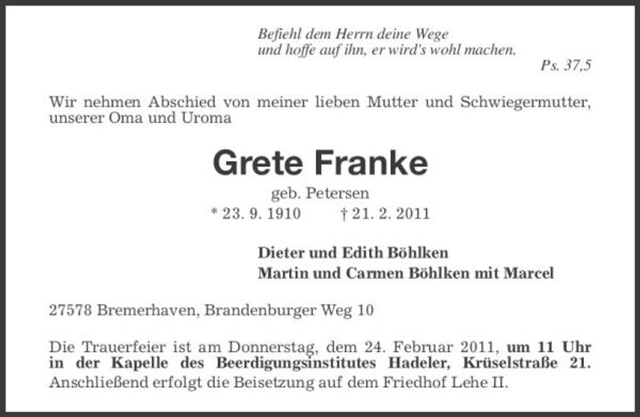 <p>Befiehl dem Herrn deine Wege und hoffe auf ihn, er wird's wohl machen. Ps. 37,5 Wir nehmen Abschied von meiner lieben Mutter und Schwiegermutter, unserer Oma und Uroma</p><p>Grete Franke<br />geb. Petersen * 23. 9. 1910 † 21. 2. 2011 Dieter und Edith Böhlken Martin und Carmen Böhlken mit Marcel 27578 Bremerhaven, Brandenburger Weg 10 Die Trauerfeier ist am Donnerstag, dem 24. Februar 2011, um 11 Uhr in der Kapelle des Beerdigungsinstitutes Hadeler, Krüselstraße 21. Anschließend erfolgt die Beisetzung auf dem Friedhof Lehe II.</p>