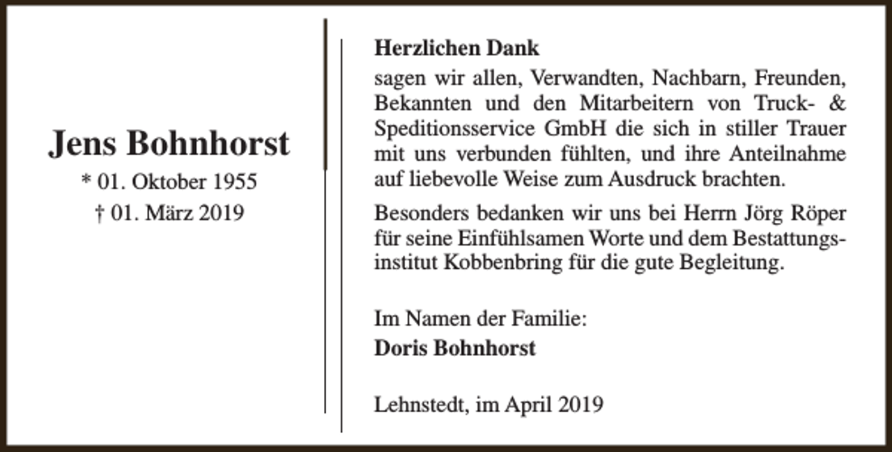 <p>Jens Bohnhorst<br />* 01. Oktober 1955<br />† 01. März 2019</p><p>Herzlichen Dank<br />sagen wir allen, Verwandten, Nachbarn, Freunden,<br />Bekannten und den Mitarbeitern von Truck- &amp;<br />Speditionsservice GmbH die sich in stiller Trauer<br />mit uns verbunden fühlten, und ihre Anteilnahme<br />auf liebevolle Weise zum Ausdruck brachten.<br />Besonders bedanken wir uns bei Herrn Jörg Röper<br />für seine Einfühlsamen Worte und dem Bestattungsinstitut Kobbenbring für die gute Begleitung.<br />Im Namen der Familie:<br />Doris Bohnhorst<br />Lehnstedt, im April 2019</p>
