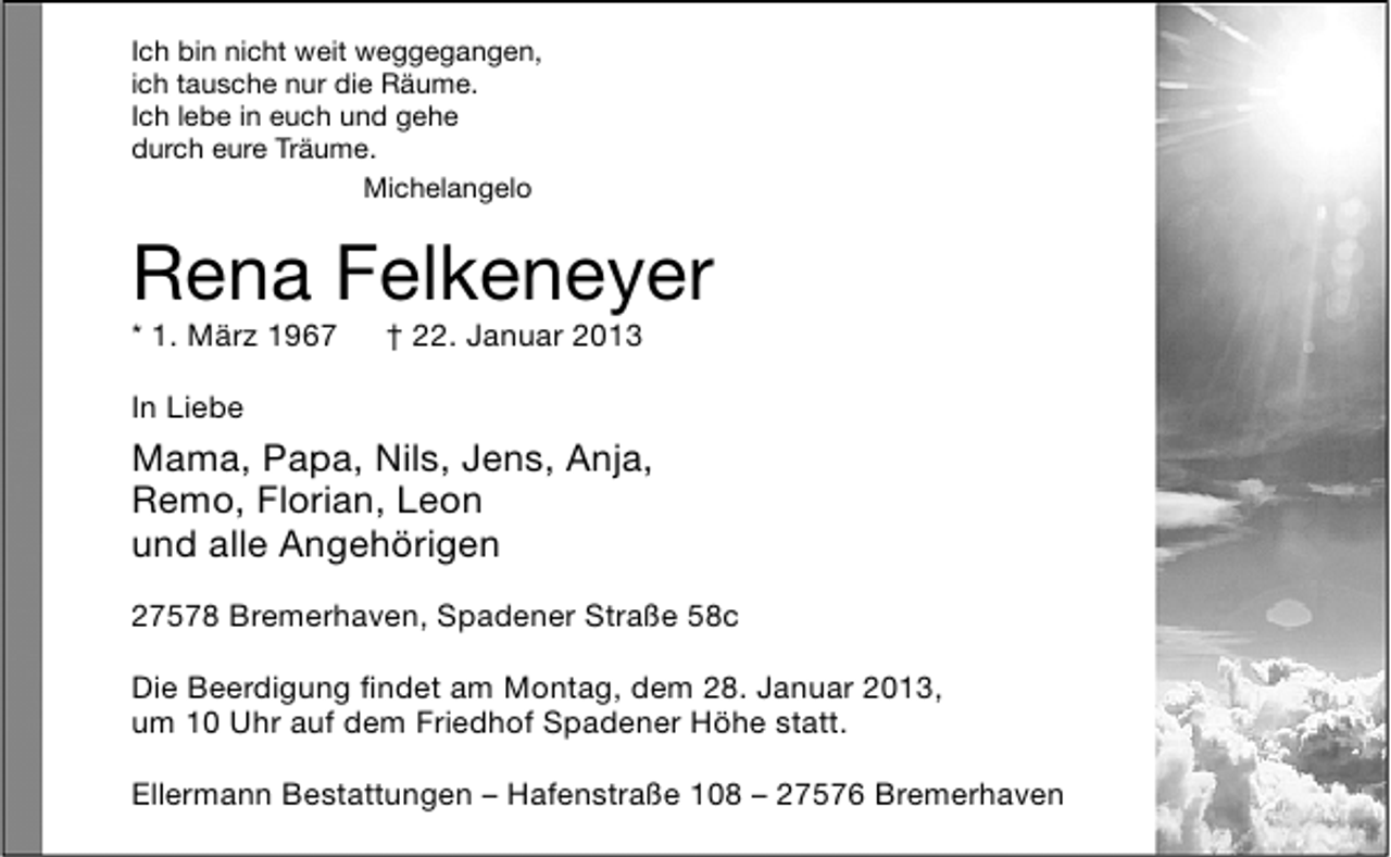<p>Ich bin nicht weit weggegangen,<br />ich tausche nur die Räume.<br />Ich lebe in euch und gehe<br />durch eure Träume.<br />Michelangelo</p>
<p>Rena Felkeneyer<br />* 1. März 1967</p>
<p>† 22. Januar 2013</p>
<p>In Liebe</p>
<p>Mama, Papa, Nils, Jens, Anja,<br />Remo, Florian, Leon<br />und alle Angehörigen<br />27578 Bremerhaven, Spadener Straße 58c<br />Die Beerdigung ﬁndet am Montag, dem 28. Januar 2013,<br />um 10 Uhr auf dem Friedhof Spadener Höhe statt.<br />Ellermann Bestattungen – Hafenstraße 108 – 27576 Bremerhaven</p>