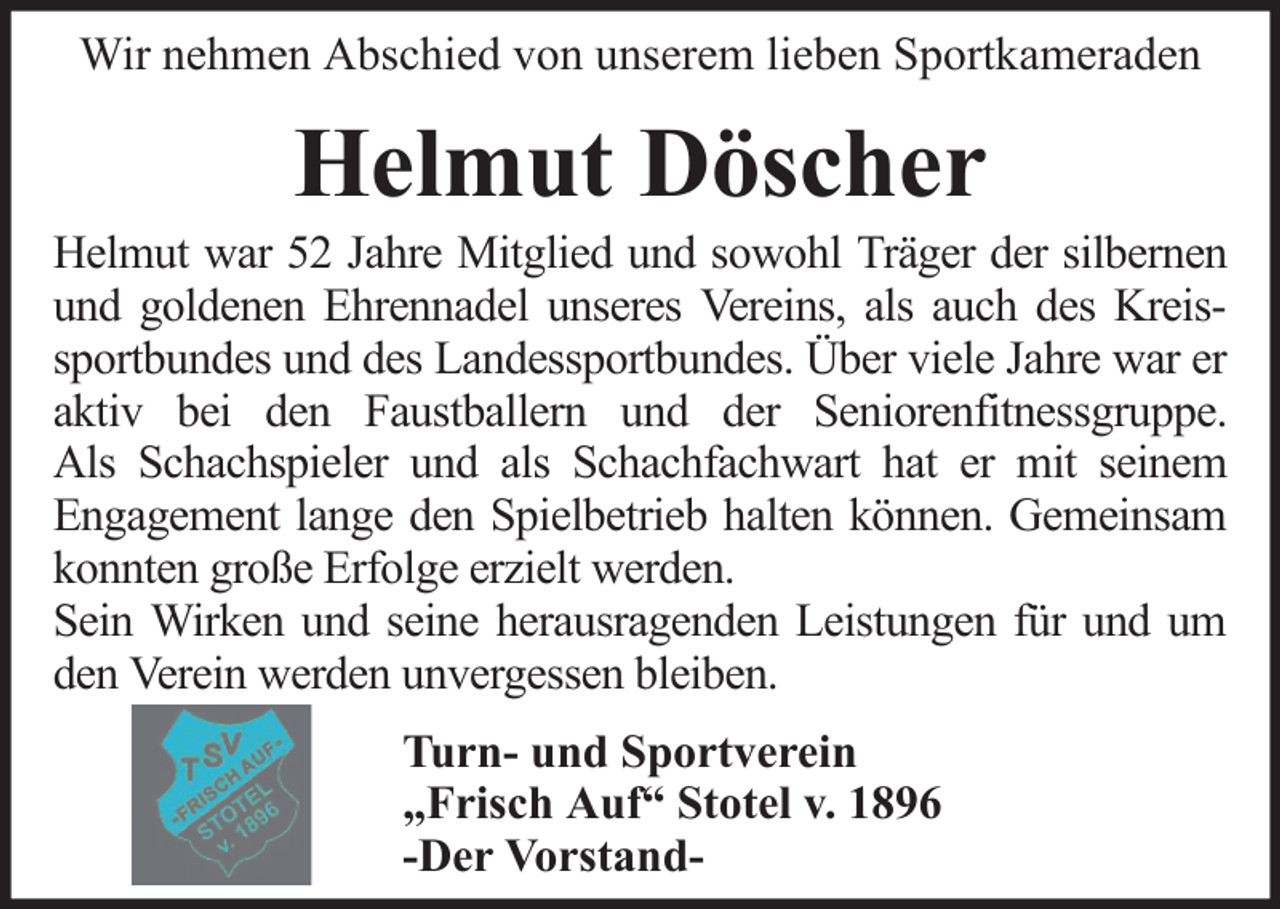 <p>Wir nehmen Abschied von unserem lieben Sportkameraden</p><p>Helmut Döscher<br />Helmut war 52 Jahre Mitglied und sowohl Träger der silbernen<br />und goldenen Ehrennadel unseres Vereins, als auch des Kreissportbundes und des Landessportbundes. Über viele Jahre war er<br />aktiv bei den Faustballern und der Seniorenfitnessgruppe.<br />Als Schachspieler und als Schachfachwart hat er mit seinem<br />Engagement lange den Spielbetrieb halten können. Gemeinsam<br />konnten große Erfolge erzielt werden.<br />Sein Wirken und seine herausragenden Leistungen für und um<br />den Verein werden unvergessen bleiben.<br />Turn- und Sportverein<br />„Frisch Auf“ Stotel v. 1896<br />-Der Vorstand-</p>
