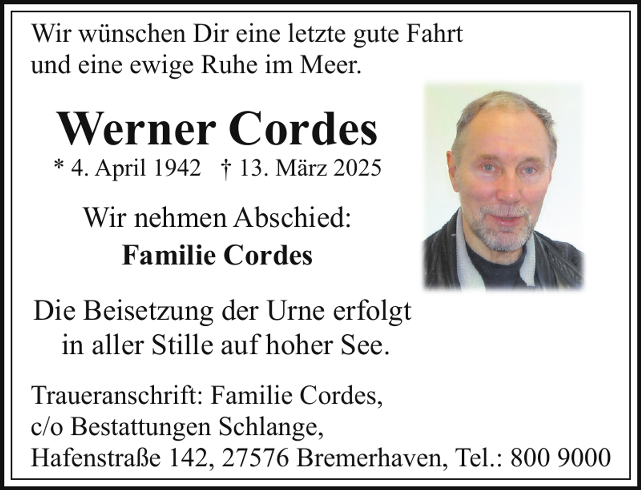 <p>Wir wünschen Dir eine letzte gute Fahrt<br />und eine ewige Ruhe im Meer.</p><p>Werner Cordes</p><p>* 4. April 1942 † 13. März 2025</p><p>Wir nehmen Abschied:<br />Familie Cordes<br />Die Beisetzung der Urne erfolgt<br />in aller Stille auf hoher See.<br />Traueranschrift: Familie Cordes,<br />c/o Bestattungen Schlange,<br />Hafenstraße 142, 27576 Bremerhaven, Tel.: 800 9000</p>