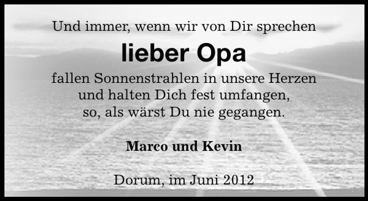 <p>Und immer, wenn wir von Dir sprechen</p><p>lieber Opa</p><p>fallen Sonnenstrahlen in unsere Herzen<br />und halten Dich fest umfangen,<br />so, als wärst Du nie gegangen.<br />Marco und Kevin<br />Dorum, im Juni 2012</p>