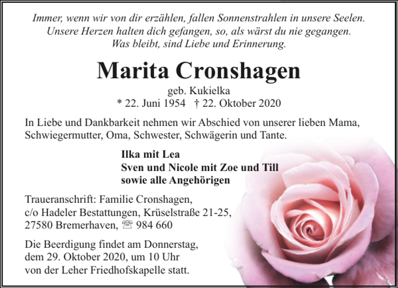 <p>Immer, wenn wir von dir erzählen, fallen Sonnenstrahlen in unsere Seelen.<br />Unsere Herzen halten dich gefangen, so, als wärst du nie gegangen.<br />Was bleibt, sind Liebe und Erinnerung.</p>
<p>Marita Cronshagen<br />geb. Kukielka<br />* 22. Juni 1954 † 22. Oktober 2020</p>
<p>In Liebe und Dankbarkeit nehmen wir Abschied von unserer lieben Mama,<br />Schwiegermutter, Oma, Schwester, Schwägerin und Tante.<br />Ilka mit Lea<br />Sven und Nicole mit Zoe und Till<br />sowie alle Angehörigen<br />Traueranschrift: Familie Cronshagen,<br />c/o Hadeler Bestattungen, Krüselstraße 21-25,<br />27580 Bremerhaven, ' 984 660<br />Die Beerdigung findet am Donnerstag,<br />dem 29. Oktober 2020, um 10 Uhr<br />von der Leher Friedhofskapelle statt.</p>