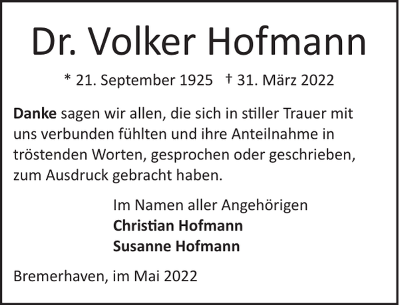 <p>Dr. Volker Hofmann<br />* 21. September 1925 † 31. März 2022<br />Danke sagen wir allen, die sich in s�ller Trauer mit<br />uns verbunden fühlten und ihre Anteilnahme in<br />tröstenden Worten, gesprochen oder geschrieben,<br />zum Ausdruck gebracht haben.<br />Im Namen aller Angehörigen<br />Chris�an Hofmann<br />Susanne Hofmann<br />Bremerhaven, im Mai 2022</p>