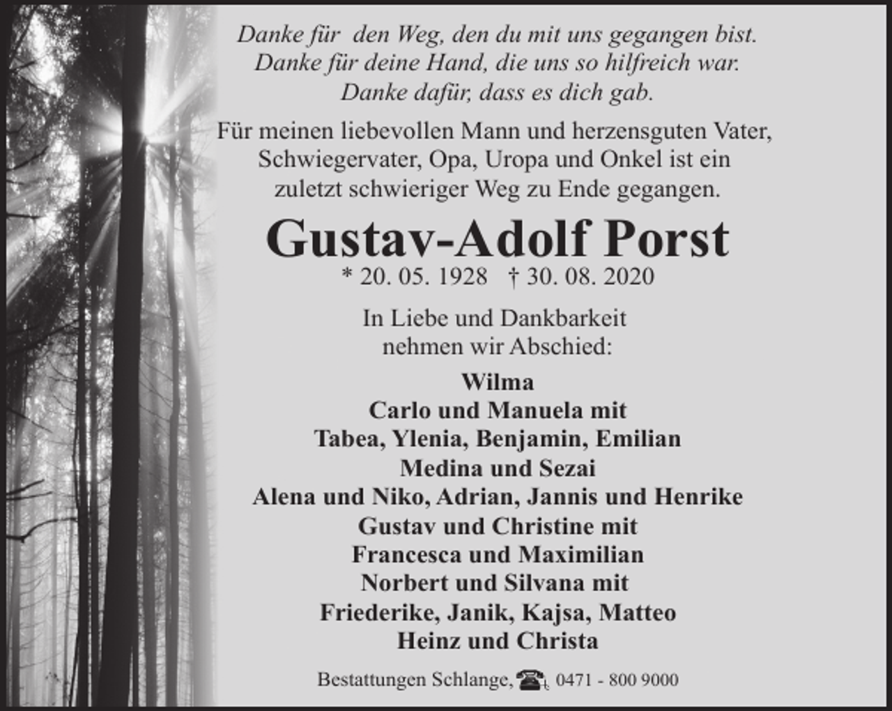 <p>Danke für den Weg, den du mit uns gegangen bist.<br />Danke für deine Hand, die uns so hilfreich war.<br />Danke dafür, dass es dich gab.<br />Für meinen liebevollen Mann und herzensguten Vater,<br />Schwiegervater, Opa, Uropa und Onkel ist ein<br />zuletzt schwieriger Weg zu Ende gegangen.</p><p>Gustav-Adolf Porst<br />* 20. 05. 1928 † 30. 08. 2020</p><p>In Liebe und Dankbarkeit<br />nehmen wir Abschied:<br />Wilma<br />Carlo und Manuela mit<br />Tabea, Ylenia, Benjamin, Emilian<br />Medina und Sezai<br />Alena und Niko, Adrian, Jannis und Henrike<br />Gustav und Christine mit<br />Francesca und Maximilian<br />Norbert und Silvana mit<br />Friederike, Janik, Kajsa, Matteo<br />Heinz und Christa<br />Bestattungen Schlange,</p><p>0471 - 800 9000</p>