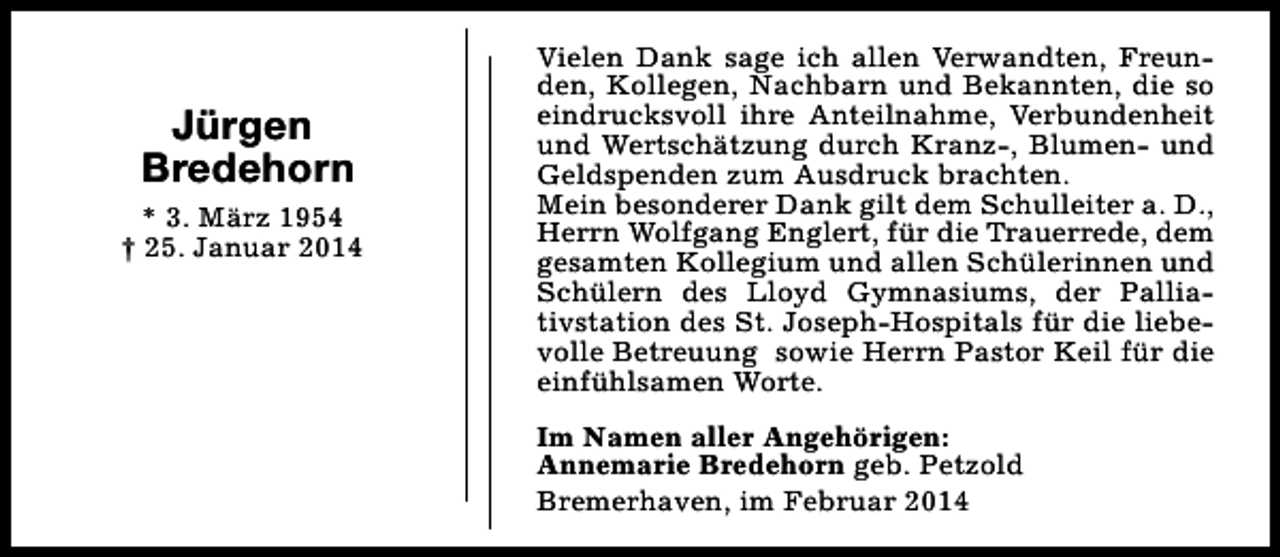 <p>Jürgen<br />Bredehorn<br />* 3. März 1954<br />† 25. Januar 2014</p><p>Vielen Dank sage ich allen Verwandten, Freunden, Kollegen, Nachbarn und Bekannten, die so<br />eindrucksvoll ihre Anteilnahme, Verbundenheit<br />und Wertschätzung durch Kranz-, Blumen- und<br />Geldspenden zum Ausdruck brachten.<br />Mein besonderer Dank gilt dem Schulleiter a. D.,<br />Herrn Wolfgang Englert, für die Trauerrede, dem<br />gesamten Kollegium und allen Schülerinnen und<br />Schülern des Lloyd Gymnasiums, der Palliativstation des St. Joseph-Hospitals für die liebevolle Betreuung sowie Herrn Pastor Keil für die<br />einfühlsamen Worte.<br />Im Namen aller Angehörigen:<br />Annemarie Bredehorn geb. Petzold<br />Bremerhaven, im Februar 2014</p>
