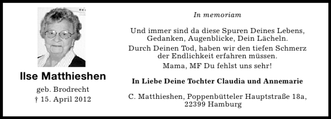 <p>In memoriam</p><p>Ilse Matthieshen<br />geb. Brodrecht<br />† 15. April 2012</p><p>Und immer sind da diese Spuren Deines Lebens,<br />Gedanken, Augenblicke, Dein Lächeln.<br />Durch Deinen Tod, haben wir den tiefen Schmerz<br />der Endlichkeit erfahren müssen.<br />Mama, MF Du fehlst uns sehr!<br />In Liebe Deine Tochter Claudia und Annemarie<br />C. Matthieshen, Poppenbütteler Hauptstraße 18a,<br />22399 Hamburg</p>