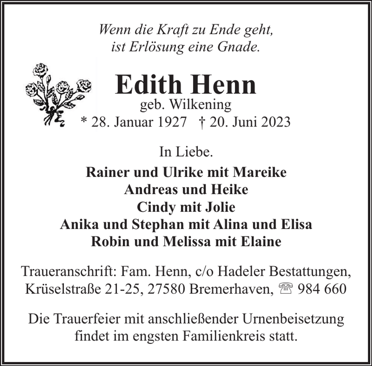 <p>Wenn die Kraft zu Ende geht,<br />ist Erlösung eine Gnade.</p><p>Edith Henn</p><p>geb. Wilkening<br />* 28. Januar 1927 † 20. Juni 2023<br />In Liebe.<br />Rainer und Ulrike mit Mareike<br />Andreas und Heike<br />Cindy mit Jolie<br />Anika und Stephan mit Alina und Elisa<br />Robin und Melissa mit Elaine<br />Traueranschrift: Fam. Henn, c/o Hadeler Bestattungen,<br />Krüselstraße 21-25, 27580 Bremerhaven, ' 984 660<br />Die Trauerfeier mit anschließender Urnenbeisetzung<br />findet im engsten Familienkreis statt.</p>