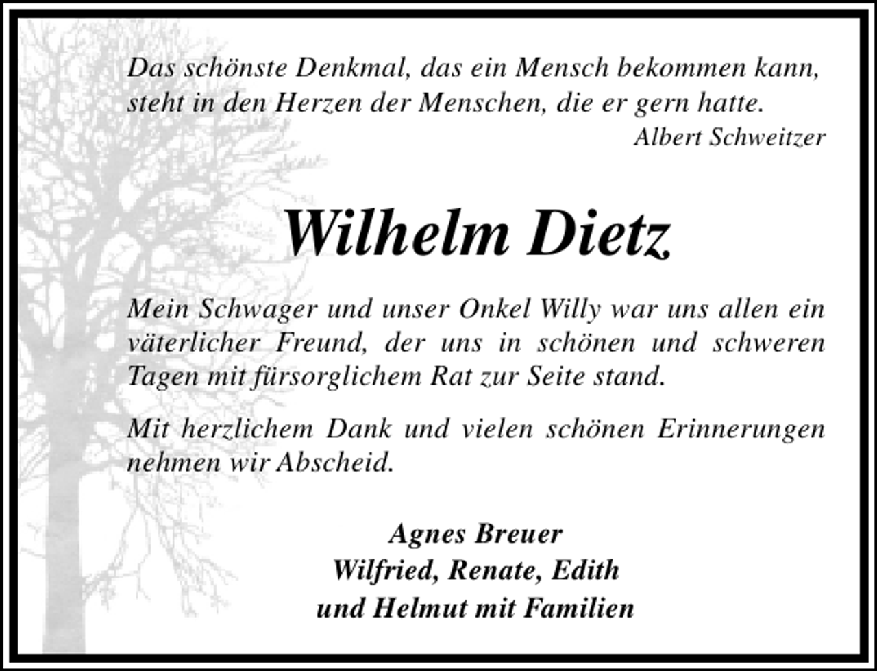 <p>Das schönste Denkmal, das ein Mensch bekommen kann,<br />steht in den Herzen der Menschen, die er gern hatte.</p><p>Albert Schweitzer</p><p>Wilhelm Dietz<br />Mein Schwager und unser Onkel Willy war uns allen ein<br />väterlicher Freund, der uns in schönen und schweren<br />Tagen mit fürsorglichem Rat zur Seite stand.<br />Mit herzlichem Dank und vielen schönen Erinnerungen<br />nehmen wir Abscheid.<br />Agnes Breuer<br />Wilfried, Renate, Edith<br />und Helmut mit Familien</p>