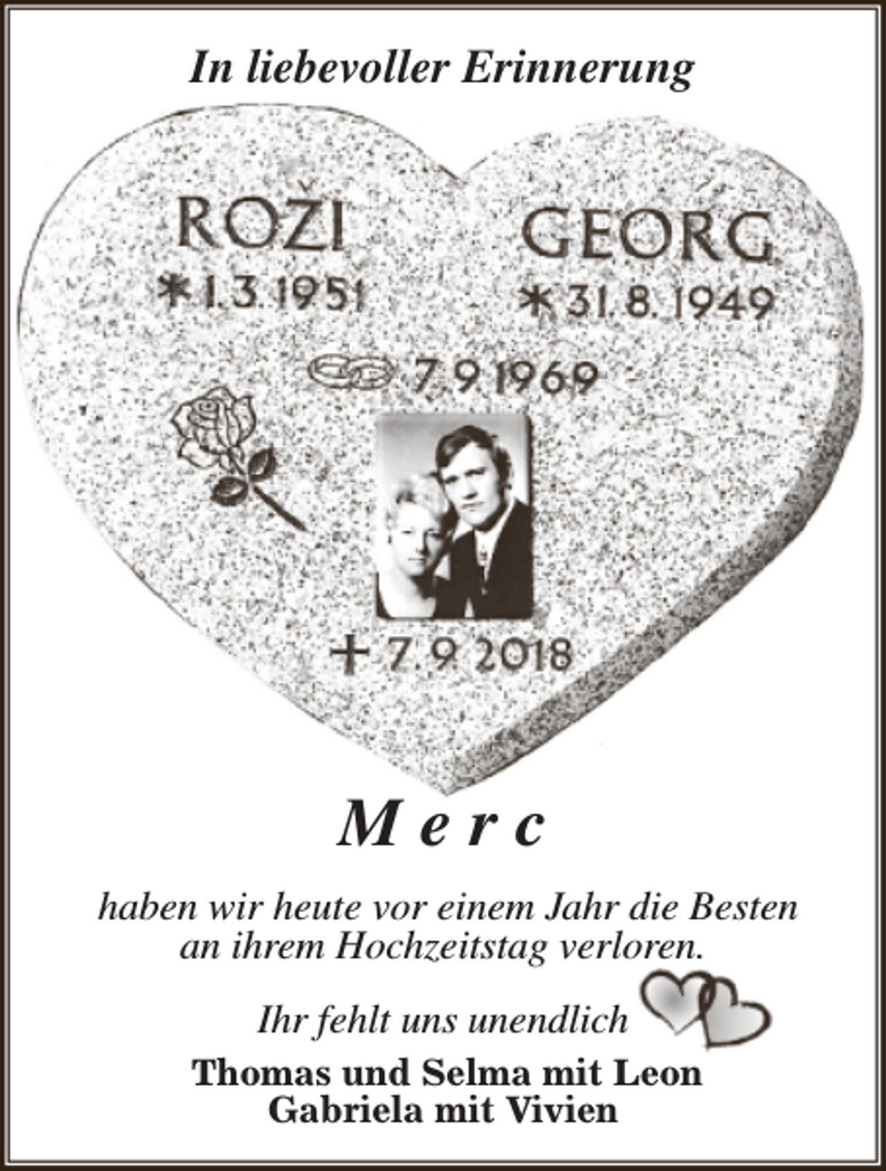<p>In liebevoller Erinnerung</p><p>Merc<br />haben wir heute vor einem Jahr die Besten<br />an ihrem Hochzeitstag verloren.<br />Ihr fehlt uns unendlich<br />Thomas und Selma mit Leon<br />Gabriela mit Vivien</p>