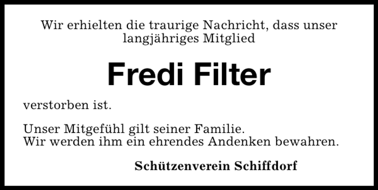 <p>Wir erhielten die traurige Nachricht, dass unser<br />langjähriges Mitglied</p><p>Fredi Filter</p><p>verstorben ist.</p><p>Unser Mitgefühl gilt seiner Familie.<br />Wir werden ihm ein ehrendes Andenken bewahren.<br />Schützenverein Schiffdorf</p>