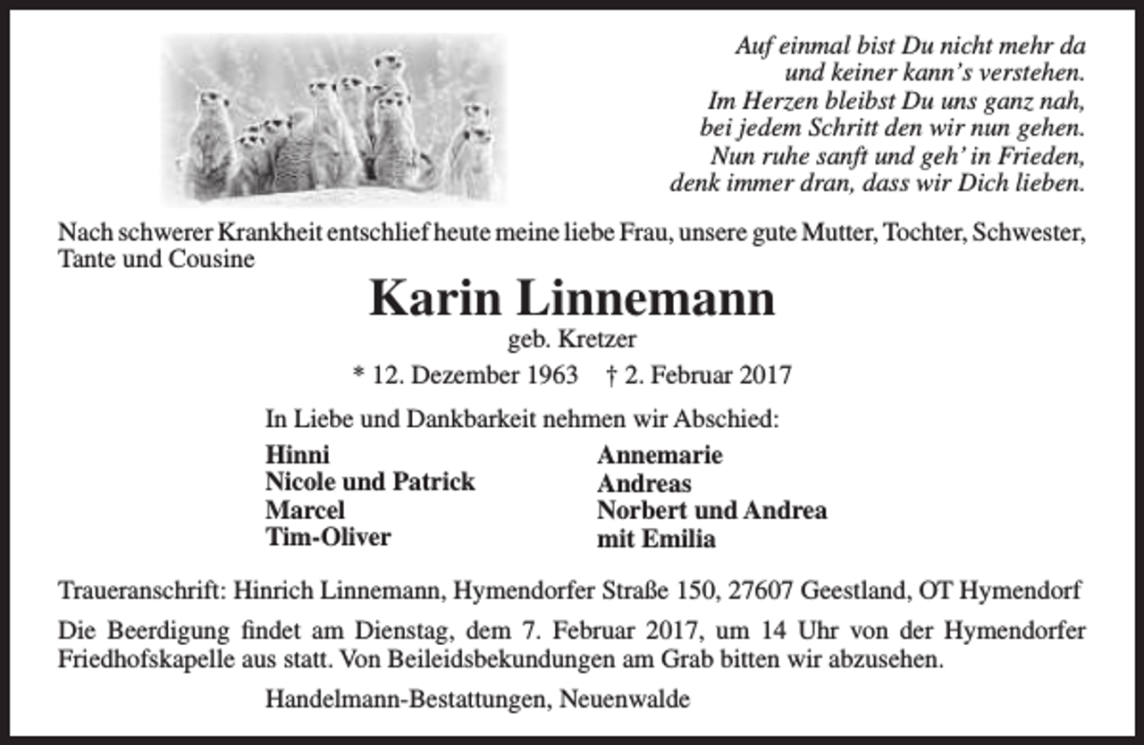 <p>Auf einmal bist Du nicht mehr da<br />und keiner kann’s verstehen.<br />Im Herzen bleibst Du uns ganz nah,<br />bei jedem Schritt den wir nun gehen.<br />Nun ruhe sanft und geh’ in Frieden,<br />denk immer dran, dass wir Dich lieben.<br />Nach schwerer Krankheit entschlief heute meine liebe Frau, unsere gute Mutter, Tochter, Schwester,<br />Tante und Cousine</p><p>Karin Linnemann</p><p>geb. Kretzer<br />* 12. Dezember 1963 † 2. Februar 2017<br />In Liebe und Dankbarkeit nehmen wir Abschied:<br />Hinni<br />Annemarie<br />Nicole und Patrick<br />Andreas<br />Marcel<br />Norbert und Andrea<br />Tim-Oliver<br />mit Emilia<br />Traueranschrift: Hinrich Linnemann, Hymendorfer Straße 150, 27607 Geestland, OT Hymendorf<br />Die Beerdigung findet am Dienstag, dem 7. Februar 2017, um 14 Uhr von der Hymendorfer<br />Friedhofskapelle aus statt. Von Beileidsbekundungen am Grab bitten wir abzusehen.<br />Handelmann-Bestattungen, Neuenwalde</p>
