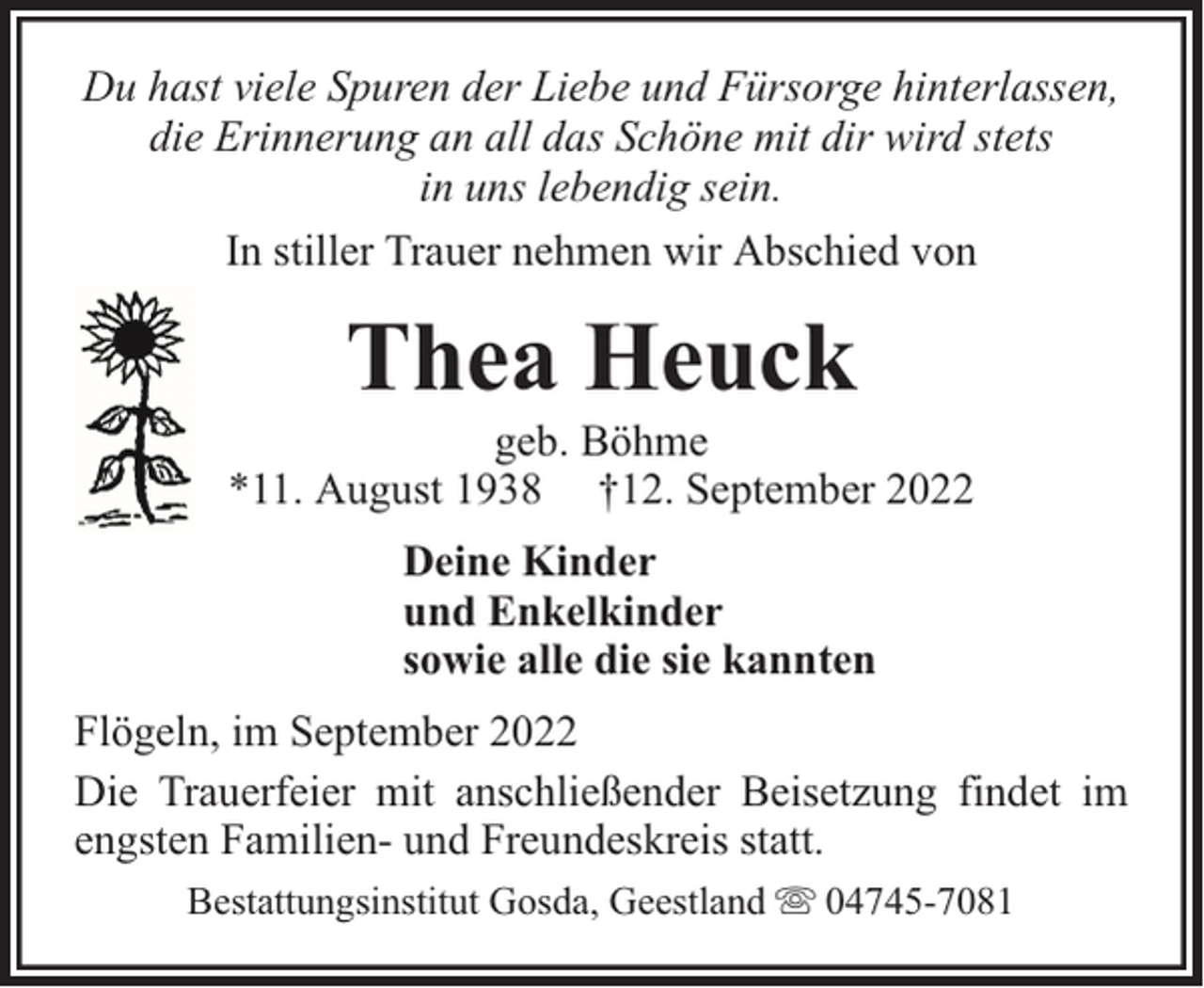 <p>Du hast viele Spuren der Liebe und Fürsorge hinterlassen,<br />die Erinnerung an all das Schöne mit dir wird stets<br />in uns lebendig sein.<br />In stiller Trauer nehmen wir Abschied von</p><p>Thea Heuck</p><p>geb. Böhme<br />*11. August 1938 †12. September 2022<br />Deine Kinder<br />und Enkelkinder<br />sowie alle die sie kannten<br />Flögeln, im September 2022<br />Die Trauerfeier mit anschließender Beisetzung findet im<br />engsten Familien- und Freundeskreis statt.<br />Bestattungsinstitut Gosda, Geestland</p><p>04745-7081</p>