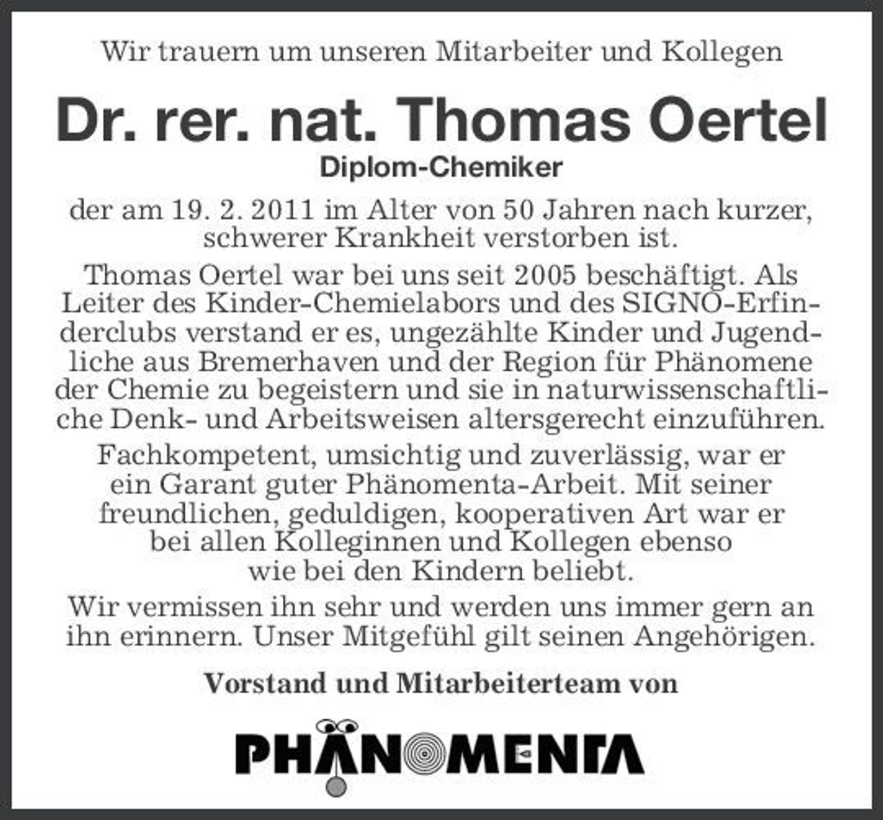<p>Wir trauern um unseren Mitarbeiter und Kollegen</p><p>Dr. rer. nat. Thomas Oertel<br />Diplom-Chemiker der am 19. 2. 2011 im Alter von 50 Jahren nach kurzer, schwerer Krankheit verstorben ist. Thomas Oertel war bei uns seit 2005 beschäftigt. Als Leiter des Kinder-Chemielabors und des SIGNO-Erfinderclubs verstand er es, ungezählte Kinder und Jugendliche aus Bremerhaven und der Region für Phänomene der Chemie zu begeistern und sie in naturwissenschaftliche Denk- und Arbeitsweisen altersgerecht einzuführen. Fachkompetent, umsichtig und zuverlässig, war er ein Garant guter Phänomenta-Arbeit. Mit seiner freundlichen, geduldigen, kooperativen Art war er bei allen Kolleginnen und Kollegen ebenso wie bei den Kindern beliebt. Wir vermissen ihn sehr und werden uns immer gern an ihn erinnern. Unser Mitgefühl gilt seinen Angehörigen. Vorstand und Mitarbeiterteam von Der Vorstand von</p>