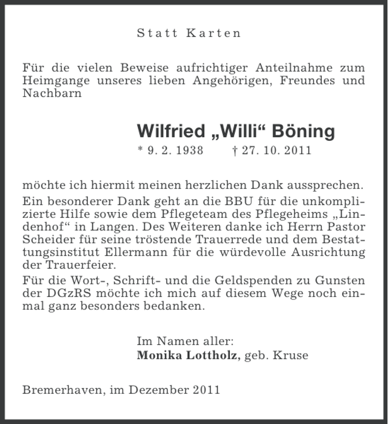 <p>Statt Karten<br />Für die vielen Beweise aufrichtiger Anteilnahme zum<br />Heimgange unseres lieben Angehörigen, Freundes und<br />Nachbarn</p><p>Wilfried „Willi“ Böning<br />* 9. 2. 1938</p><p>† 27. 10. 2011</p><p>möchte ich hiermit meinen herzlichen Dank aussprechen.<br />Ein besonderer Dank geht an die BBU für die unkomplizierte Hilfe sowie dem Pflegeteam des Pflegeheims „Lindenhof“ in Langen. Des Weiteren danke ich Herrn Pastor<br />Scheider für seine tröstende Trauerrede und dem Bestattungsinstitut Ellermann für die würdevolle Ausrichtung<br />der Trauerfeier.<br />Für die Wort-, Schrift- und die Geldspenden zu Gunsten<br />der DGzRS möchte ich mich auf diesem Wege noch einmal ganz besonders bedanken.<br />Im Namen aller:<br />Monika Lottholz, geb. Kruse<br />Bremerhaven, im Dezember 2011</p>