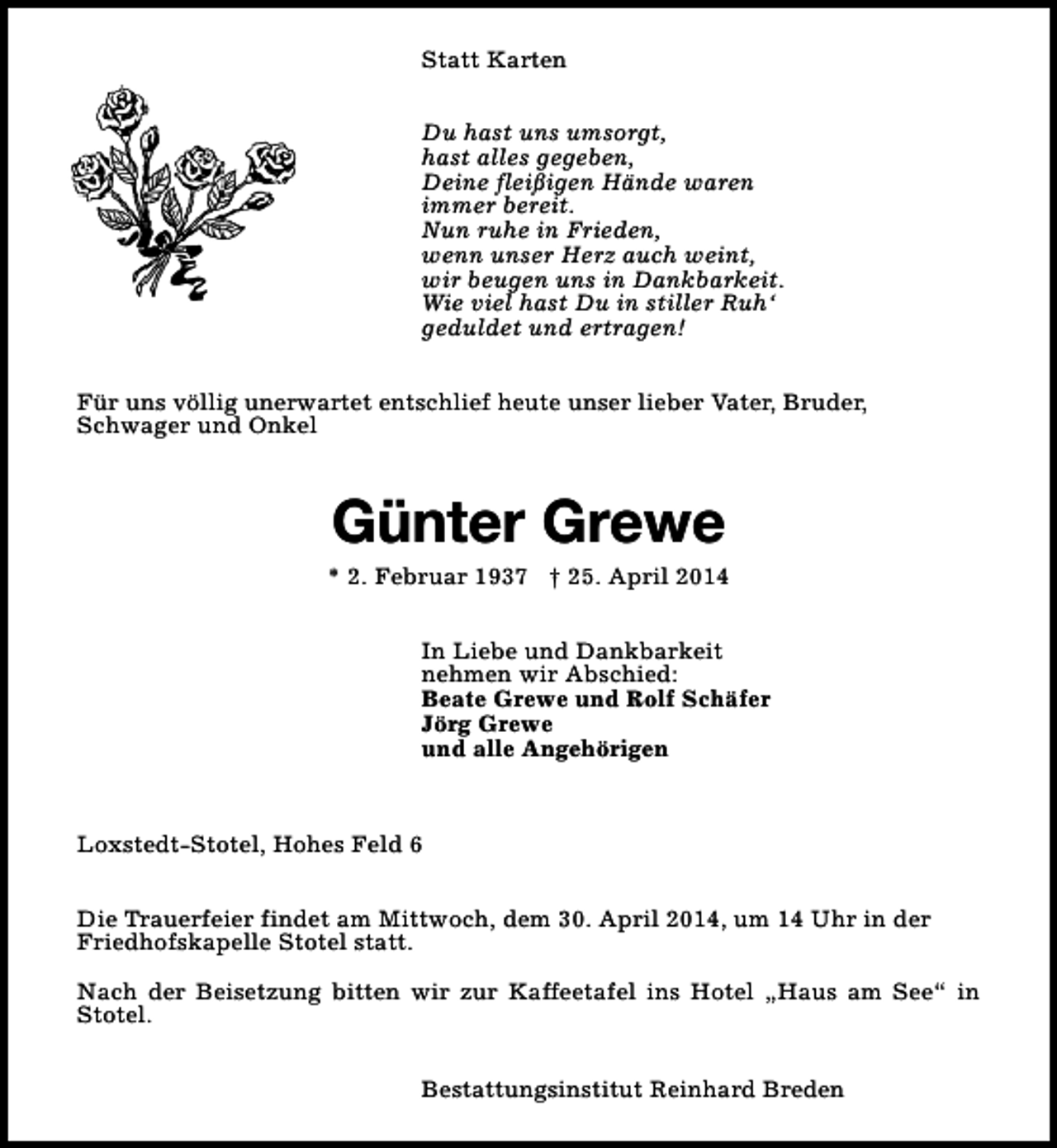 <p>Statt Karten<br />Du hast uns umsorgt,<br />hast alles gegeben,<br />Deine fleißigen Hände waren<br />immer bereit.<br />Nun ruhe in Frieden,<br />wenn unser Herz auch weint,<br />wir beugen uns in Dankbarkeit.<br />Wie viel hast Du in stiller Ruh‘<br />geduldet und ertragen!<br />Für uns völlig unerwartet entschlief heute unser lieber Vater, Bruder,<br />Schwager und Onkel</p><p>Günter Grewe</p><p>* 2. Februar 1937 † 25. April 2014<br />In Liebe und Dankbarkeit<br />nehmen wir Abschied:<br />Beate Grewe und Rolf Schäfer<br />Jörg Grewe<br />und alle Angehörigen</p><p>Loxstedt-Stotel, Hohes Feld 6<br />Die Trauerfeier findet am Mittwoch, dem 30. April 2014, um 14 Uhr in der<br />Friedhofskapelle Stotel statt.<br />Nach der Beisetzung bitten wir zur Kaffeetafel ins Hotel „Haus am See“ in<br />Stotel.<br />Bestattungsinstitut Reinhard Breden</p>