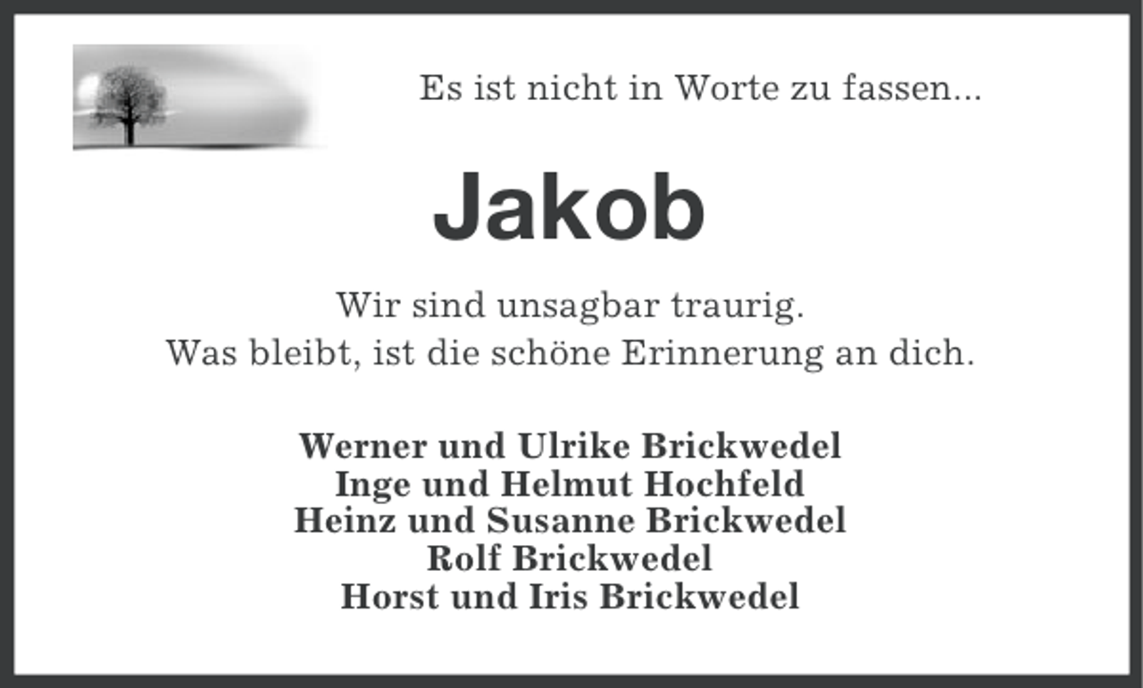 <p>Es ist nicht in Worte zu fassen...</p>
<p>Jakob<br />Wir sind unsagbar traurig.<br />Was bleibt, ist die schöne Erinnerung an dich.<br />Werner und Ulrike Brickwedel<br />Inge und Helmut Hochfeld<br />Heinz und Susanne Brickwedel<br />Rolf Brickwedel<br />Horst und Iris Brickwedel</p>