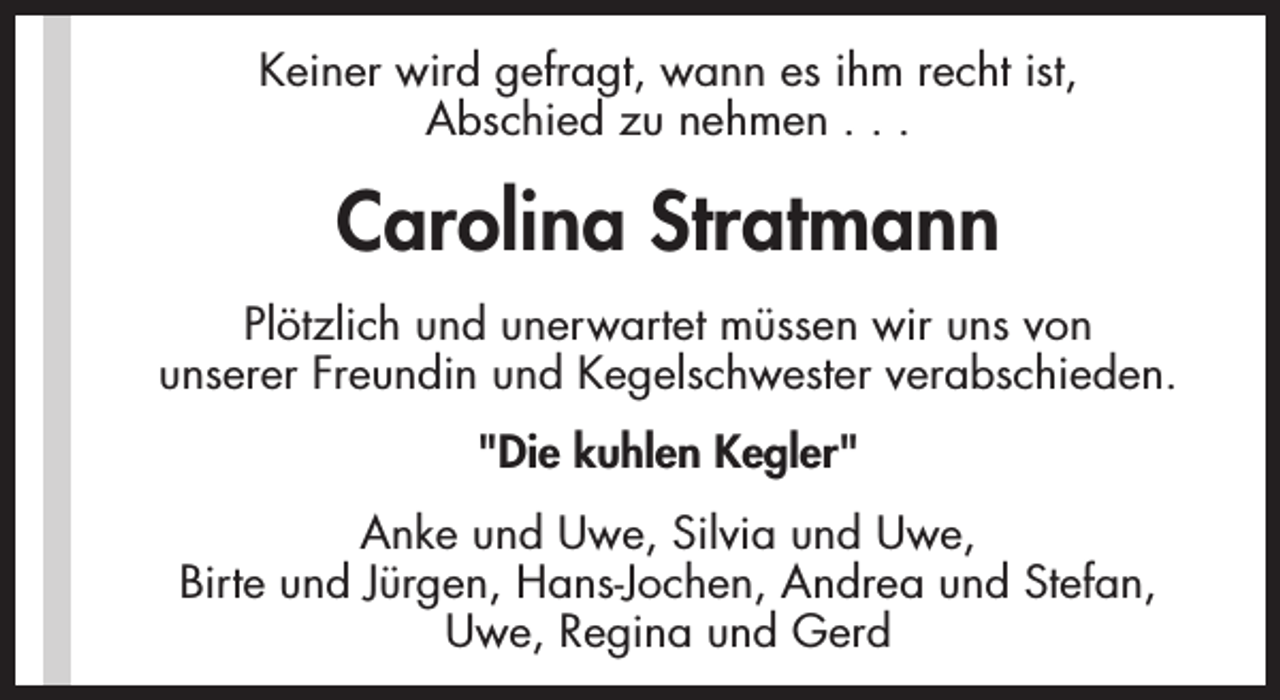 <p>Keiner wird gefragt, wann es ihm recht ist,<br />Abschied zu nehmen . . .</p><p>Carolina Stratmann<br />Plötzlich und unerwartet müssen wir uns von<br />unserer Freundin und Kegelschwester verabschieden.<br />"Die kuhlen Kegler"<br />Anke und Uwe, Silvia und Uwe,<br />Birte und Jürgen, Hans-Jochen, Andrea und Stefan,<br />Uwe, Regina und Gerd</p>