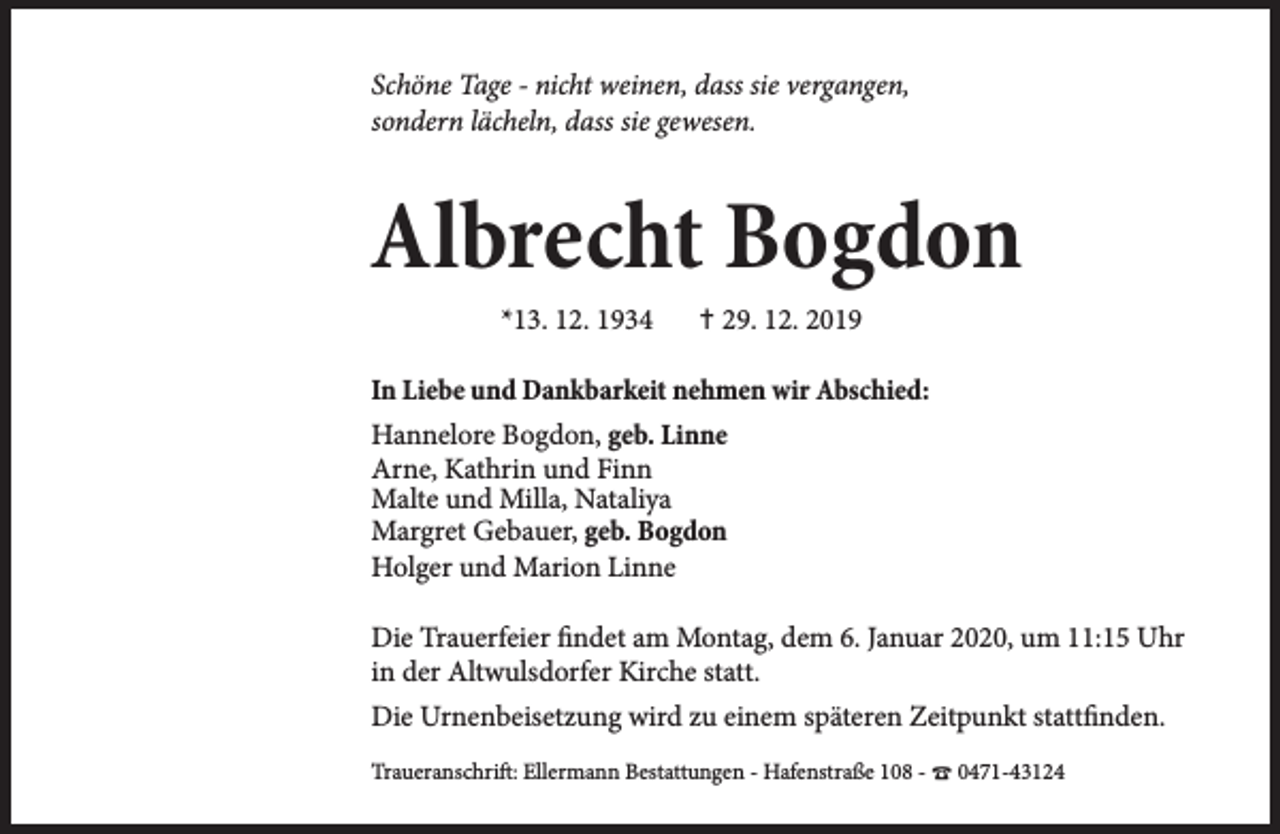<p>Schöne Tage - nicht weinen, dass sie vergangen,<br />sondern lächeln, dass sie gewesen.</p><p>Albrecht Bogdon<br />*13. 12. 1934</p><p>✝ 29. 12. 2019</p><p>In Liebe und Dankbarkeit nehmen wir Abschied:<br />Hannelore Bogdon, geb. Linne<br />Arne, Kathrin und Finn<br />Malte und Milla, Nataliya<br />Margret Gebauer, geb. Bogdon<br />Holger und Marion Linne<br />Die Trauerfeier findet am Montag, dem 6. Januar 2020, um 11:15 Uhr<br />in der Altwulsdorfer Kirche statt.<br />Die Urnenbeisetzung wird zu einem späteren Zeitpunkt stattfinden.<br />Traueranschrift: Ellermann Bestattungen - Hafenstraße 108 - ☎ 0471-43124</p>