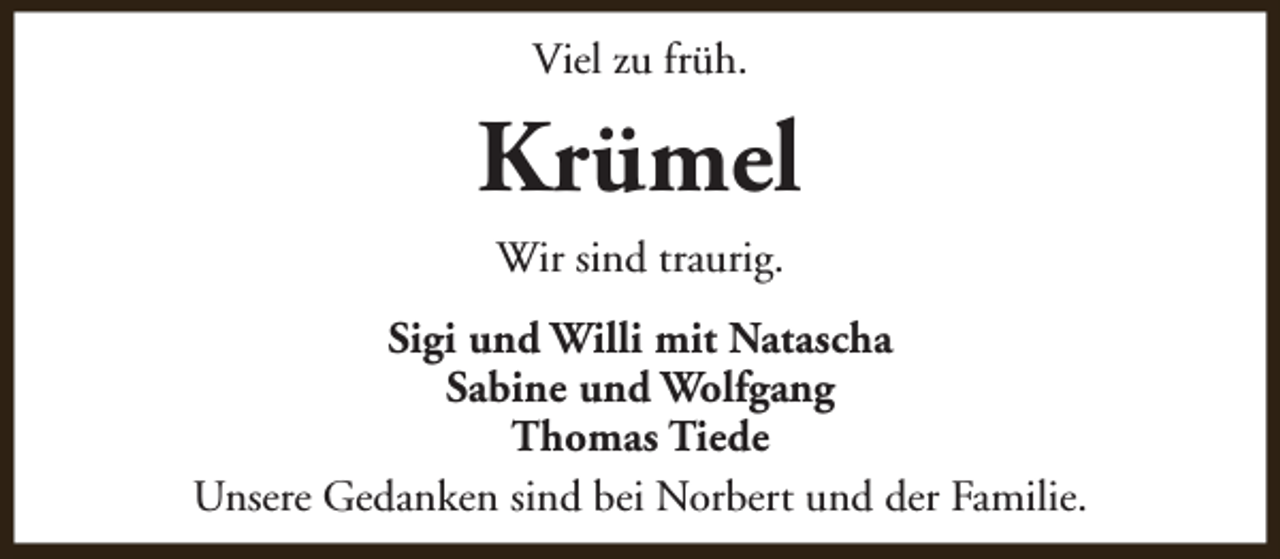 <p>Viel zu früh.</p><p>Krümel<br />Wir sind traurig.<br />Sigi und Willi mit Natascha<br />Sabine und Wolfgang<br />Thomas Tiede<br />Unsere Gedanken sind bei Norbert und der Familie.</p>