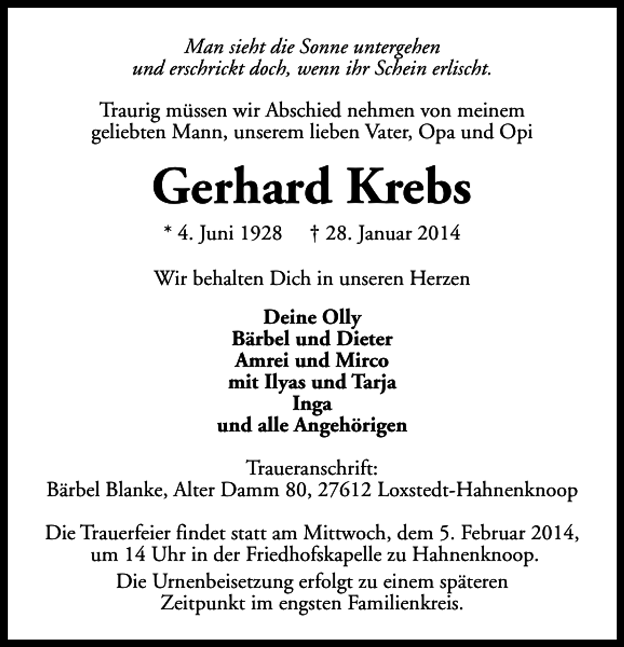 <p>Man sieht die Sonne untergehen<br />und erschrickt doch, wenn ihr Schein erlischt.<br />Traurig müssen wir Abschied nehmen von meinem<br />geliebten Mann, unserem lieben Vater, Opa und Opi</p><p>Gerhard Krebs<br />* 4. Juni 1928</p><p>† 28. Januar 2014</p><p>Wir behalten Dich in unseren Herzen<br />Deine Olly<br />Bärbel und Dieter<br />Amrei und Mirco<br />mit Ilyas und Tarja<br />Inga<br />und alle Angehörigen<br />Traueranschrift:<br />Bärbel Blanke, Alter Damm 80, 27612 Loxstedt-Hahnenknoop<br />Die Trauerfeier findet statt am Mittwoch, dem 5. Februar 2014,<br />um 14 Uhr in der Friedhofskapelle zu Hahnenknoop.<br />Die Urnenbeisetzung erfolgt zu einem späteren<br />Zeitpunkt im engsten Familienkreis.</p>