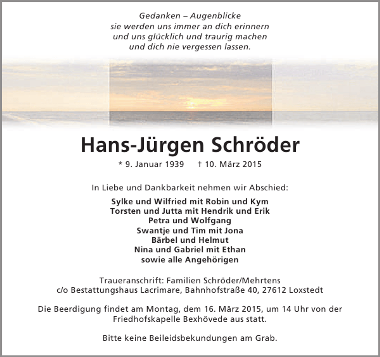<p>Gedanken – Augenblicke<br />sie werden uns immer an dich erinnern<br />und uns glücklich und traurig machen<br />und dich nie vergessen lassen.</p><p>Hans-Jürgen Schröder<br />* 9. Januar 1939</p><p>† 10. März 2015</p><p>In Liebe und Dankbarkeit nehmen wir Abschied:<br />Sylke und Wilfried mit Robin und Kym<br />Torsten und Jutta mit Hendrik und Erik<br />Petra und Wolfgang<br />Swantje und Tim mit Jona<br />Bärbel und Helmut<br />Nina und Gabriel mit Ethan<br />sowie alle Angehörigen<br />Traueranschrift: Familien Schröder/Mehrtens<br />c/o Bestattungshaus Lacrimare, Bahnhofstraße 40, 27612 Loxstedt<br />Die Beerdigung findet am Montag, dem 16. März 2015, um 14 Uhr von der<br />Friedhofskapelle Bexhövede aus statt.<br />Bitte keine Beileidsbekundungen am Grab.</p>