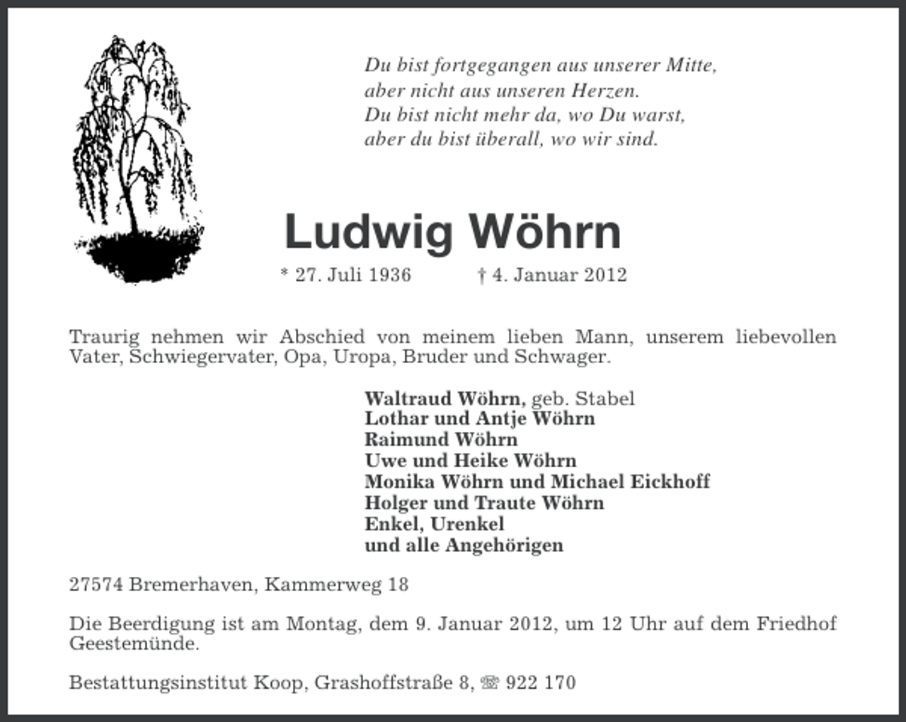 <p>Du bist fortgegangen aus unserer Mitte,<br />aber nicht aus unseren Herzen.<br />Du bist nicht mehr da, wo Du warst,<br />aber du bist überall, wo wir sind.</p>
<p>Ludwig Wöhrn<br />* 27. Juli 1936</p>
<p>† 4. Januar 2012</p>
<p>Traurig nehmen wir Abschied von meinem lieben Mann, unserem liebevollen<br />Vater, Schwiegervater, Opa, Uropa, Bruder und Schwager.<br />Waltraud Wöhrn, geb. Stabel<br />Lothar und Antje Wöhrn<br />Raimund Wöhrn<br />Uwe und Heike Wöhrn<br />Monika Wöhrn und Michael Eickhoff<br />Holger und Traute Wöhrn<br />Enkel, Urenkel<br />und alle Angehörigen<br />27574 Bremerhaven, Kammerweg 18<br />Die Beerdigung ist am Montag, dem 9. Januar 2012, um 12 Uhr auf dem Friedhof<br />Geestemünde.<br />Bestattungsinstitut Koop, Grashoffstraße 8, 922 170</p>
