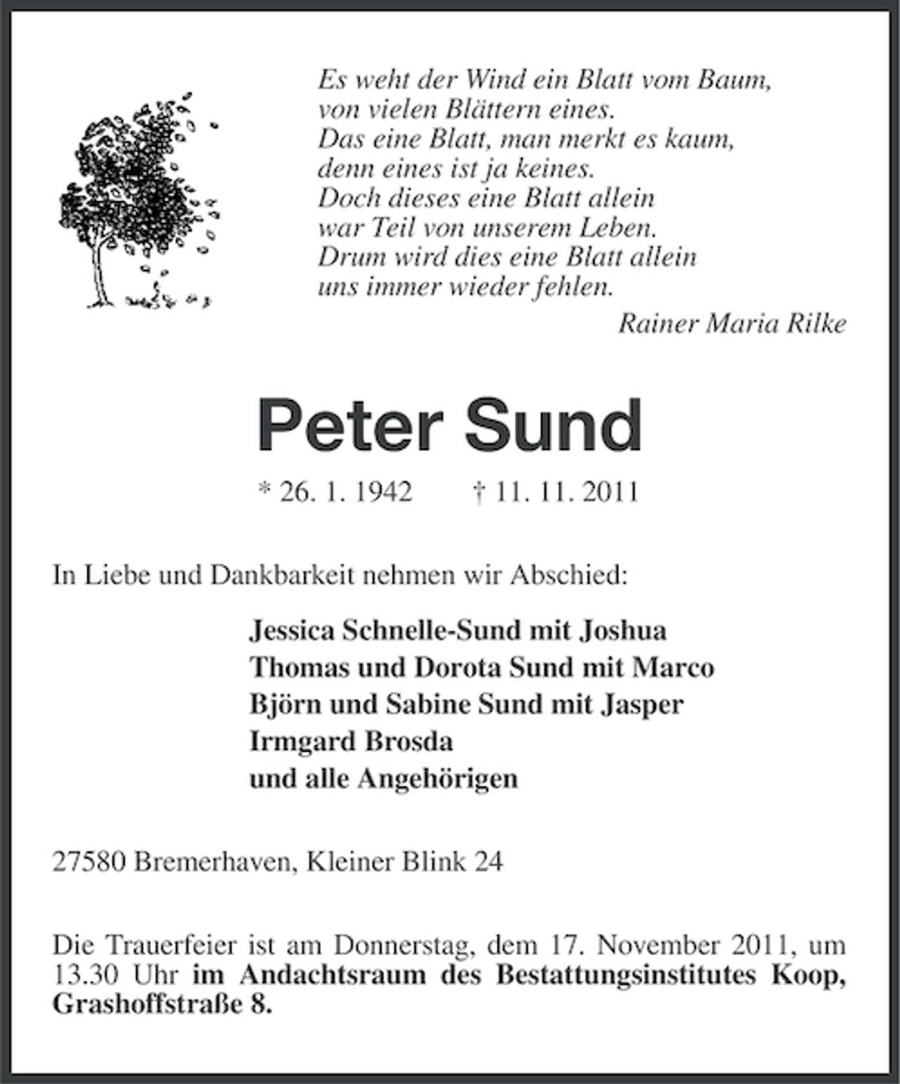 <p>Es weht der Wind ein Blatt vom Baum,<br />von vielen Blättern eines.<br />Das eine Blatt, man merkt es kaum,<br />denn eines ist ja keines.<br />Doch dieses eine Blatt allein<br />war Teil von unserem Leben.<br />Drum wird dies eine Blatt allein<br />uns immer wieder fehlen.<br />Rainer Maria Rilke</p><p>Peter Sund<br />* 26. 1. 1942</p><p>† 11. 11. 2011</p><p>In Liebe und Dankbarkeit nehmen wir Abschied:<br />Jessica Schnelle-Sund mit Joshua<br />Thomas und Dorota Sund mit Marco<br />Björn und Sabine Sund mit Jasper<br />Irmgard Brosda<br />und alle Angehörigen<br />27580 Bremerhaven, Kleiner Blink 24<br />Die Trauerfeier ist am Donnerstag, dem 17. November 2011, um<br />13.30 Uhr im Andachtsraum des Bestattungsinstitutes Koop,<br />Grashoffstraße 8.</p>